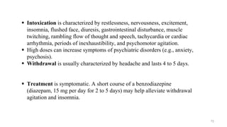  Intoxication is characterized by restlessness, nervousness, excitement,
insomnia, flushed face, diuresis, gastrointestinal disturbance, muscle
twitching, rambling flow of thought and speech, tachycardia or cardiac
arrhythmia, periods of inexhaustibility, and psychomotor agitation.
 High doses can increase symptoms of psychiatric disorders (e.g., anxiety,
psychosis).
 Withdrawal is usually characterized by headache and lasts 4 to 5 days.
 Treatment is symptomatic. A short course of a benzodiazepine
(diazepam, 15 mg per day for 2 to 5 days) may help alleviate withdrawal
agitation and insomnia.
72
 