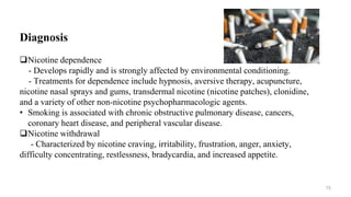 Diagnosis
Nicotine dependence
- Develops rapidly and is strongly affected by environmental conditioning.
- Treatments for dependence include hypnosis, aversive therapy, acupuncture,
nicotine nasal sprays and gums, transdermal nicotine (nicotine patches), clonidine,
and a variety of other non-nicotine psychopharmacologic agents.
• Smoking is associated with chronic obstructive pulmonary disease, cancers,
coronary heart disease, and peripheral vascular disease.
Nicotine withdrawal
- Characterized by nicotine craving, irritability, frustration, anger, anxiety,
difficulty concentrating, restlessness, bradycardia, and increased appetite.
75
 
