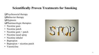 Scientifically Proven Treatments for Smoking
Psychosocial therapy
Behavior therapy
Hypnosis
Pharmacologic therapies
• Nicotine gum
• Nicotine patch
• Nicotine gum + patch
• Nicotine nasal spray
• Nicotine inhaler
• Bupropion
• Bupropion + nicotine patch
• Varenicline
76
 
