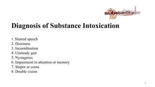 Diagnosis of Substance Intoxication
1. Slurred speech
2. Dizziness
3. Incoordination
4. Unsteady gait
5. Nystagmus
6. Impairment in attention or memory
7. Stupor or coma
8. Double vision
8
 