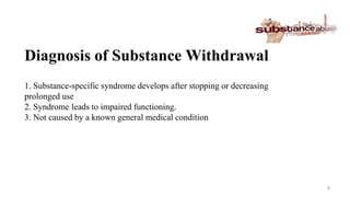 Diagnosis of Substance Withdrawal
1. Substance-specific syndrome develops after stopping or decreasing
prolonged use
2. Syndrome leads to impaired functioning.
3. Not caused by a known general medical condition
9
 