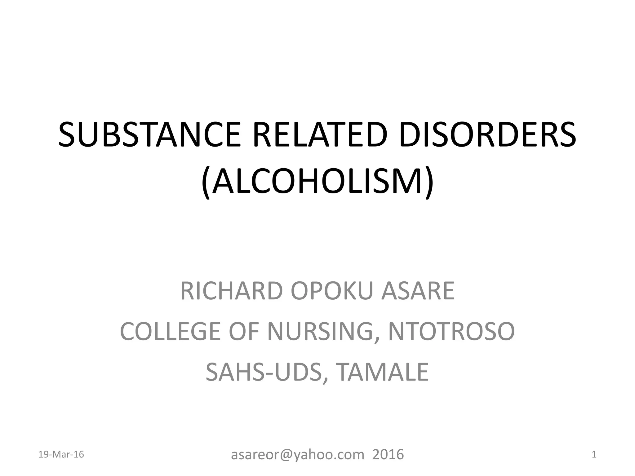 SUBSTANCE RELATED DISORDERS
(ALCOHOLISM)
RICHARD OPOKU ASARE
COLLEGE OF NURSING, NTOTROSO
SAHS-UDS, TAMALE
19-Mar-16 asareor@yahoo.com 2016 1
 