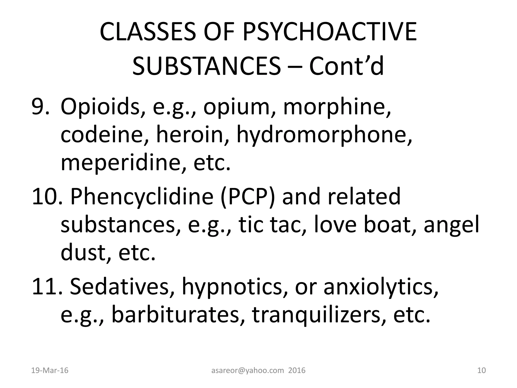 CLASSES OF PSYCHOACTIVE
SUBSTANCES – Cont’d
9. Opioids, e.g., opium, morphine,
codeine, heroin, hydromorphone,
meperidine, etc.
10. Phencyclidine (PCP) and related
substances, e.g., tic tac, love boat, angel
dust, etc.
11. Sedatives, hypnotics, or anxiolytics,
e.g., barbiturates, tranquilizers, etc.
19-Mar-16 asareor@yahoo.com 2016 10
 