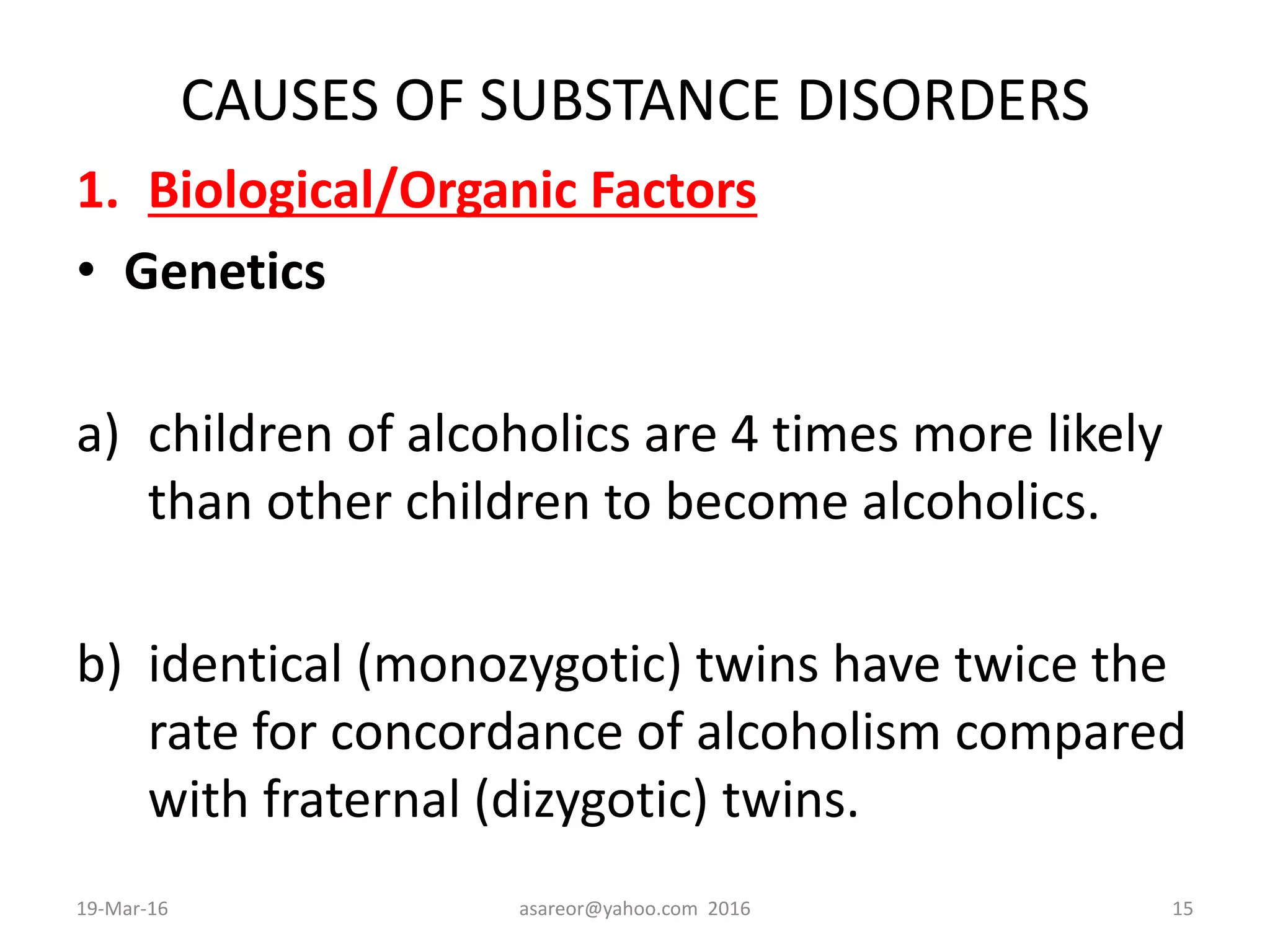 CAUSES OF SUBSTANCE DISORDERS
1. Biological/Organic Factors
• Genetics
a) children of alcoholics are 4 times more likely
than other children to become alcoholics.
b) identical (monozygotic) twins have twice the
rate for concordance of alcoholism compared
with fraternal (dizygotic) twins.
19-Mar-16 asareor@yahoo.com 2016 15
 