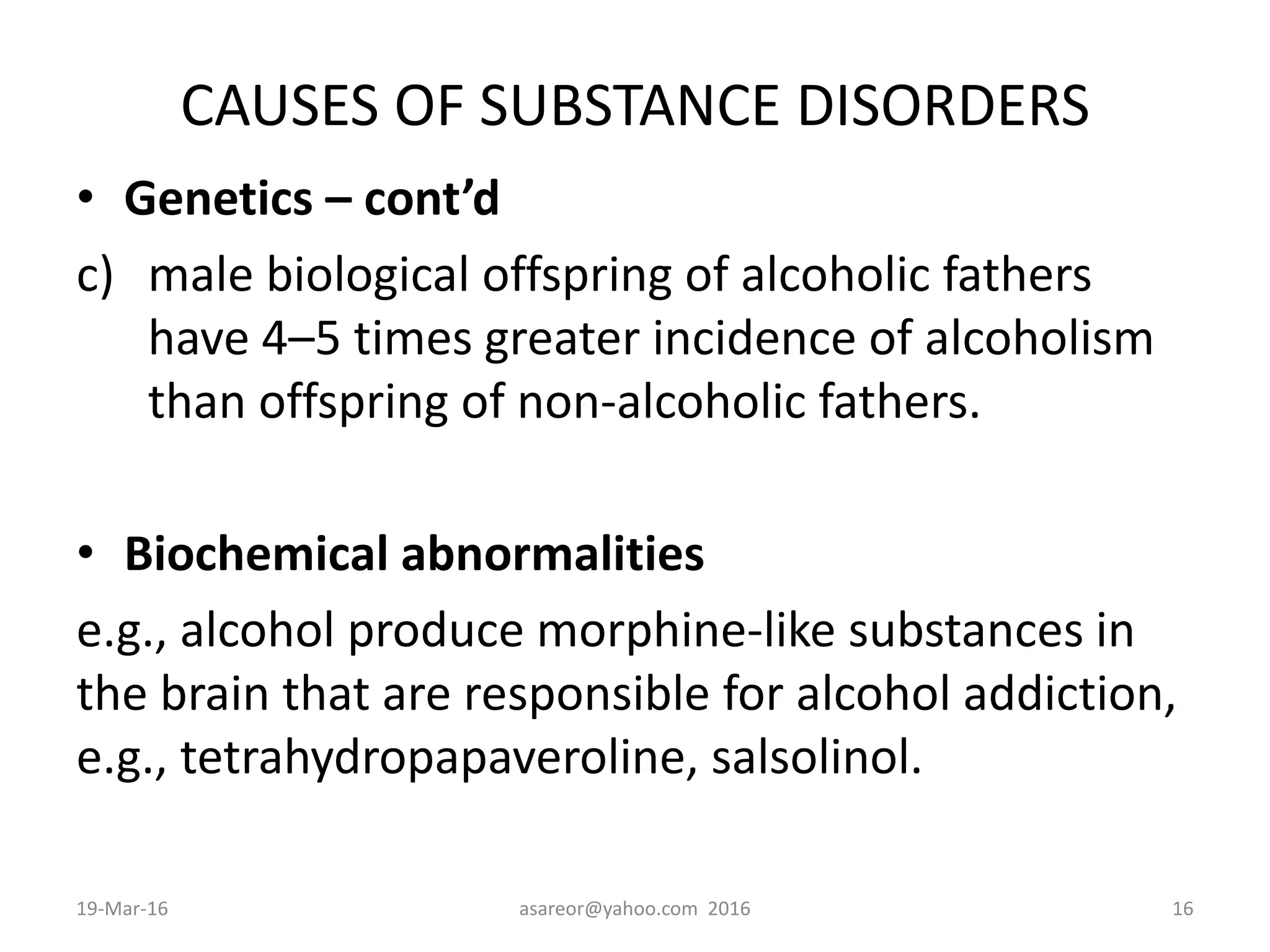 CAUSES OF SUBSTANCE DISORDERS
• Genetics – cont’d
c) male biological offspring of alcoholic fathers
have 4–5 times greater incidence of alcoholism
than offspring of non-alcoholic fathers.
• Biochemical abnormalities
e.g., alcohol produce morphine-like substances in
the brain that are responsible for alcohol addiction,
e.g., tetrahydropapaveroline, salsolinol.
19-Mar-16 asareor@yahoo.com 2016 16
 