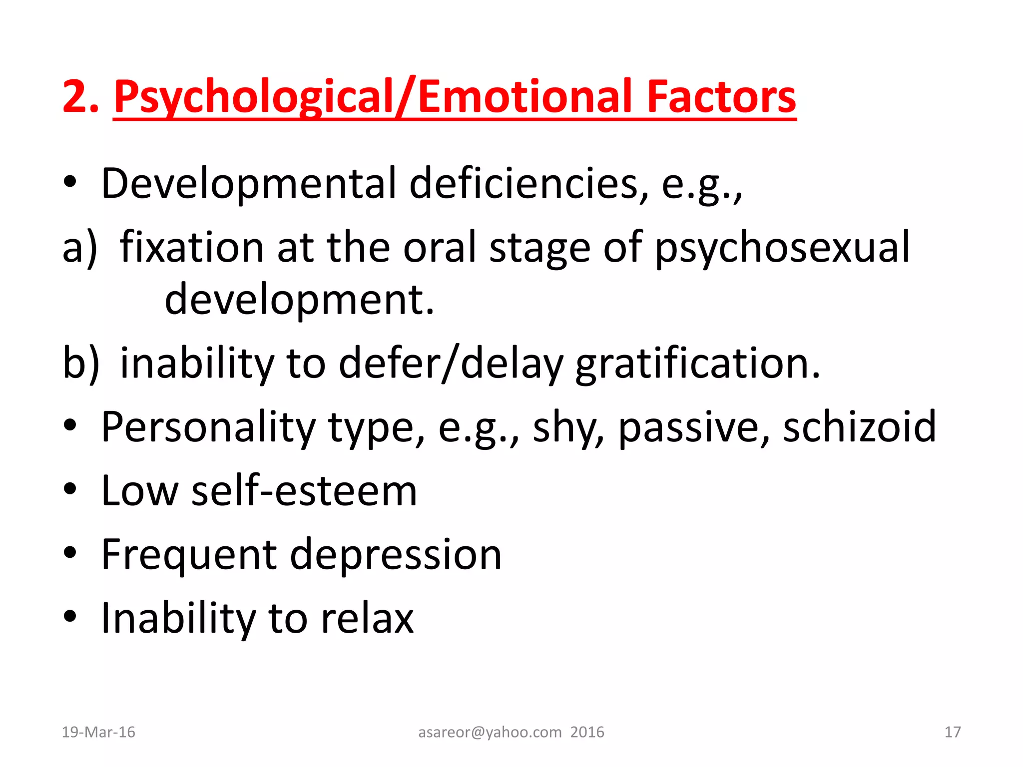2. Psychological/Emotional Factors
• Developmental deficiencies, e.g.,
a) fixation at the oral stage of psychosexual
development.
b) inability to defer/delay gratification.
• Personality type, e.g., shy, passive, schizoid
• Low self-esteem
• Frequent depression
• Inability to relax
19-Mar-16 asareor@yahoo.com 2016 17
 