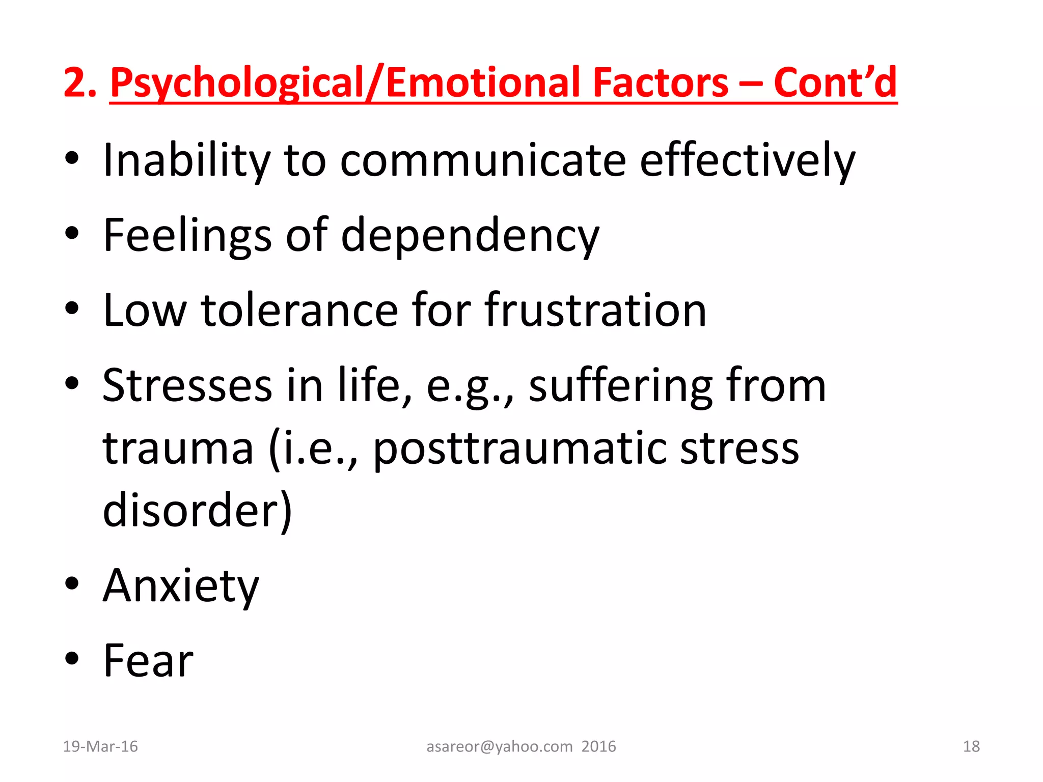 2. Psychological/Emotional Factors – Cont’d
• Inability to communicate effectively
• Feelings of dependency
• Low tolerance for frustration
• Stresses in life, e.g., suffering from
trauma (i.e., posttraumatic stress
disorder)
• Anxiety
• Fear
19-Mar-16 asareor@yahoo.com 2016 18
 