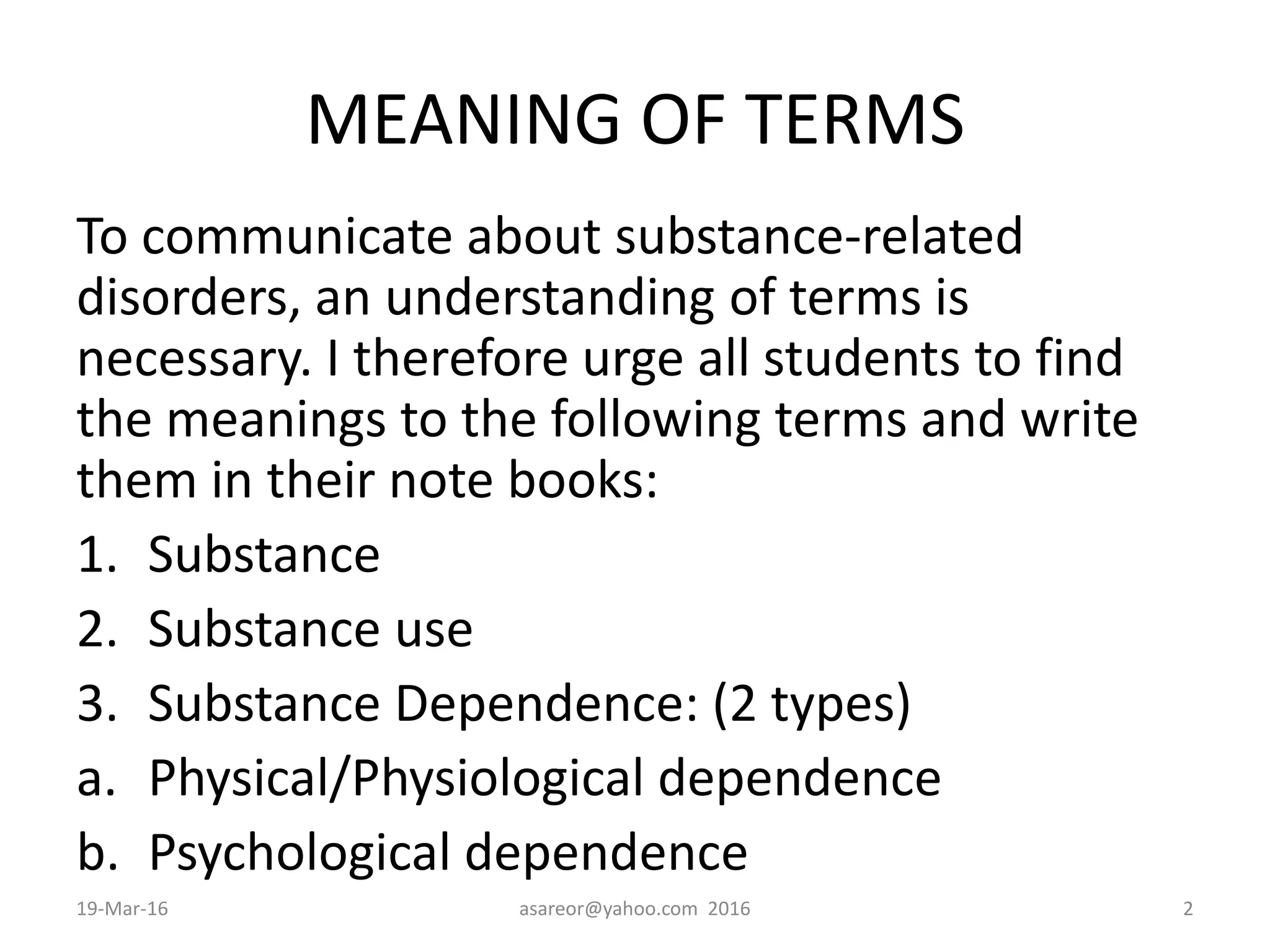 MEANING OF TERMS
To communicate about substance-related
disorders, an understanding of terms is
necessary. I therefore urge all students to find
the meanings to the following terms and write
them in their note books:
1. Substance
2. Substance use
3. Substance Dependence: (2 types)
a. Physical/Physiological dependence
b. Psychological dependence
19-Mar-16 asareor@yahoo.com 2016 2
 
