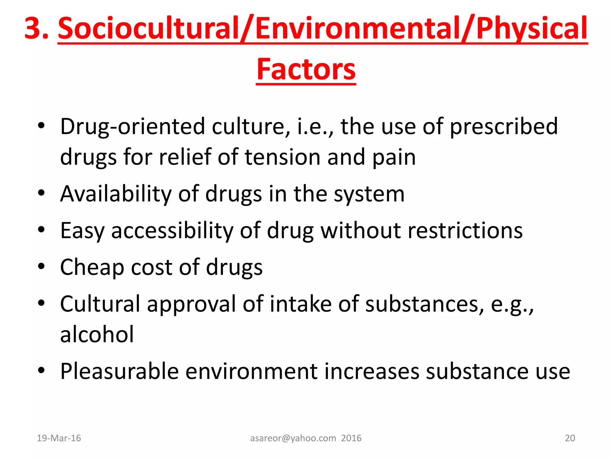 3. Sociocultural/Environmental/Physical
Factors
• Drug-oriented culture, i.e., the use of prescribed
drugs for relief of tension and pain
• Availability of drugs in the system
• Easy accessibility of drug without restrictions
• Cheap cost of drugs
• Cultural approval of intake of substances, e.g.,
alcohol
• Pleasurable environment increases substance use
19-Mar-16 asareor@yahoo.com 2016 20
 