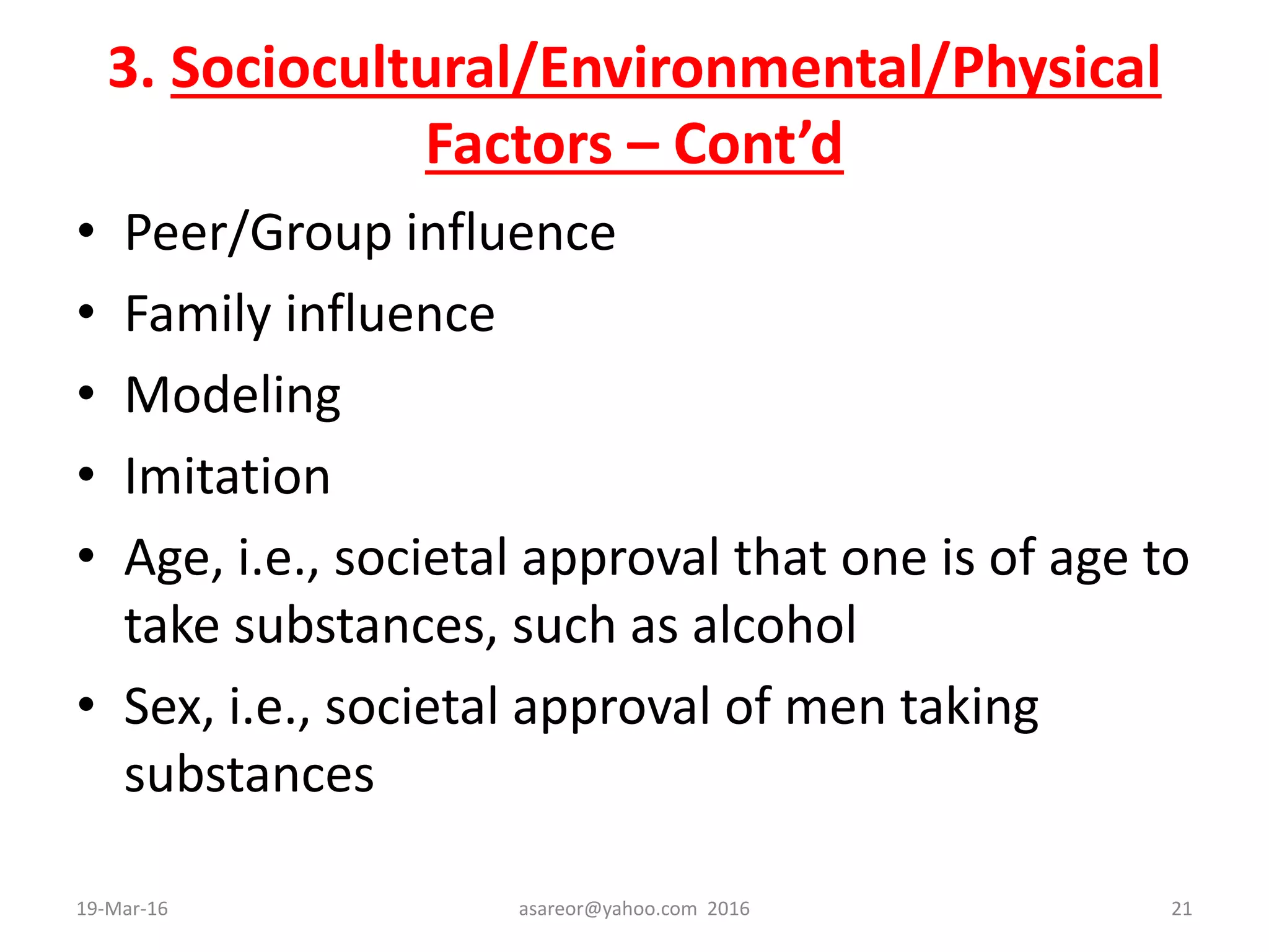 3. Sociocultural/Environmental/Physical
Factors – Cont’d
• Peer/Group influence
• Family influence
• Modeling
• Imitation
• Age, i.e., societal approval that one is of age to
take substances, such as alcohol
• Sex, i.e., societal approval of men taking
substances
19-Mar-16 asareor@yahoo.com 2016 21
 