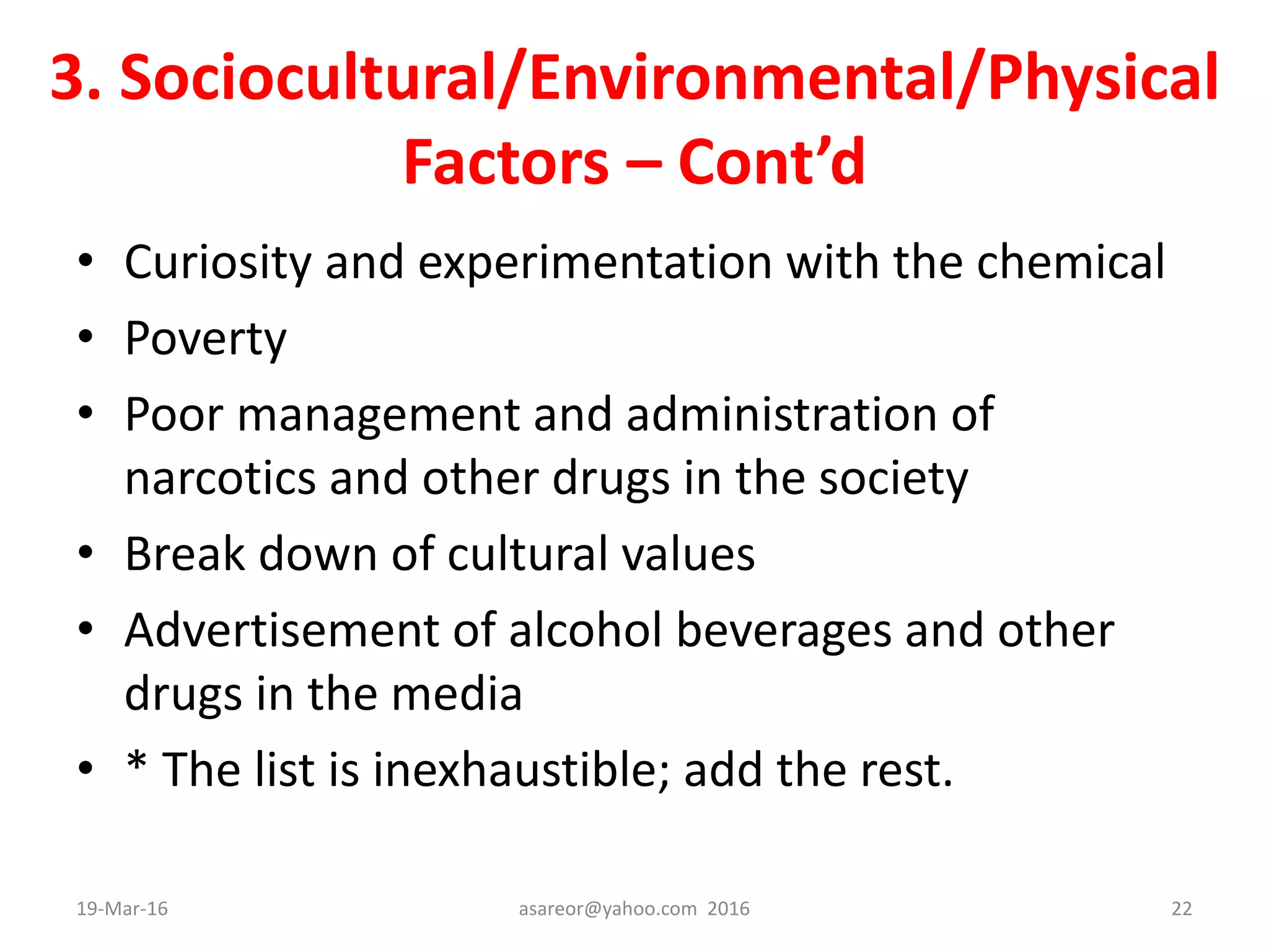 3. Sociocultural/Environmental/Physical
Factors – Cont’d
• Curiosity and experimentation with the chemical
• Poverty
• Poor management and administration of
narcotics and other drugs in the society
• Break down of cultural values
• Advertisement of alcohol beverages and other
drugs in the media
• * The list is inexhaustible; add the rest.
19-Mar-16 asareor@yahoo.com 2016 22
 