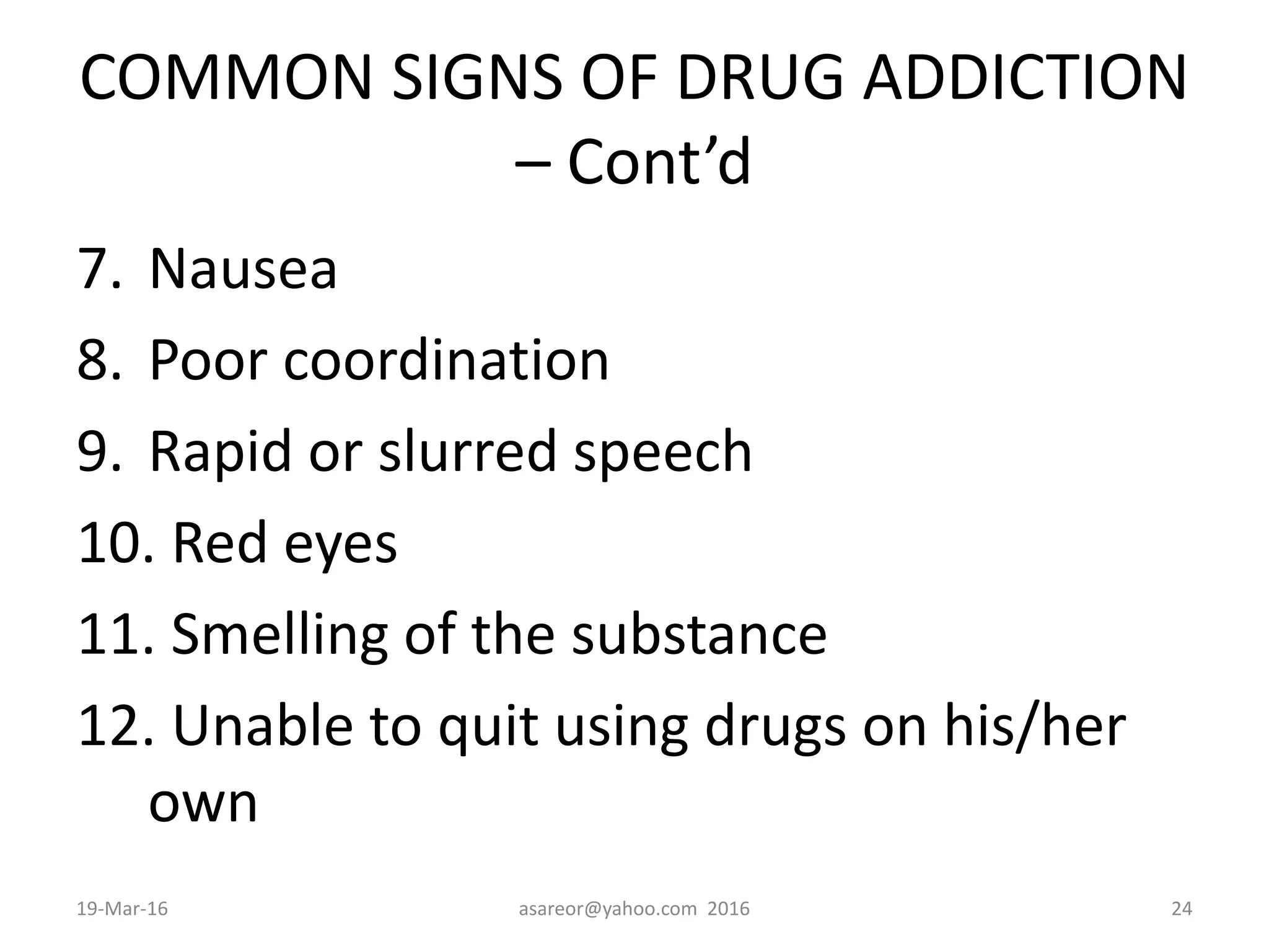 COMMON SIGNS OF DRUG ADDICTION
– Cont’d
7. Nausea
8. Poor coordination
9. Rapid or slurred speech
10. Red eyes
11. Smelling of the substance
12. Unable to quit using drugs on his/her
own
19-Mar-16 asareor@yahoo.com 2016 24
 