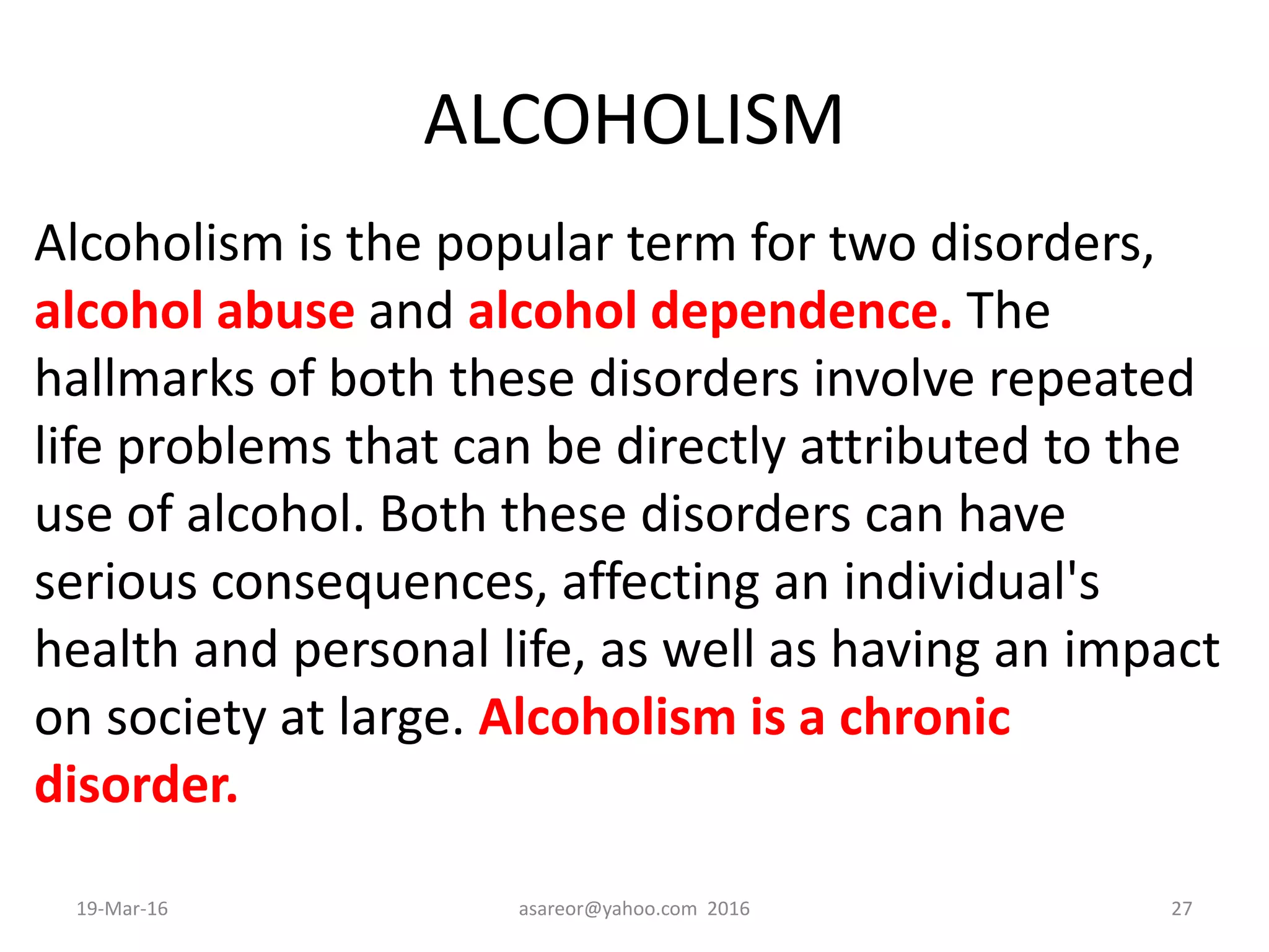 ALCOHOLISM
Alcoholism is the popular term for two disorders,
alcohol abuse and alcohol dependence. The
hallmarks of both these disorders involve repeated
life problems that can be directly attributed to the
use of alcohol. Both these disorders can have
serious consequences, affecting an individual's
health and personal life, as well as having an impact
on society at large. Alcoholism is a chronic
disorder.
19-Mar-16 asareor@yahoo.com 2016 27
 