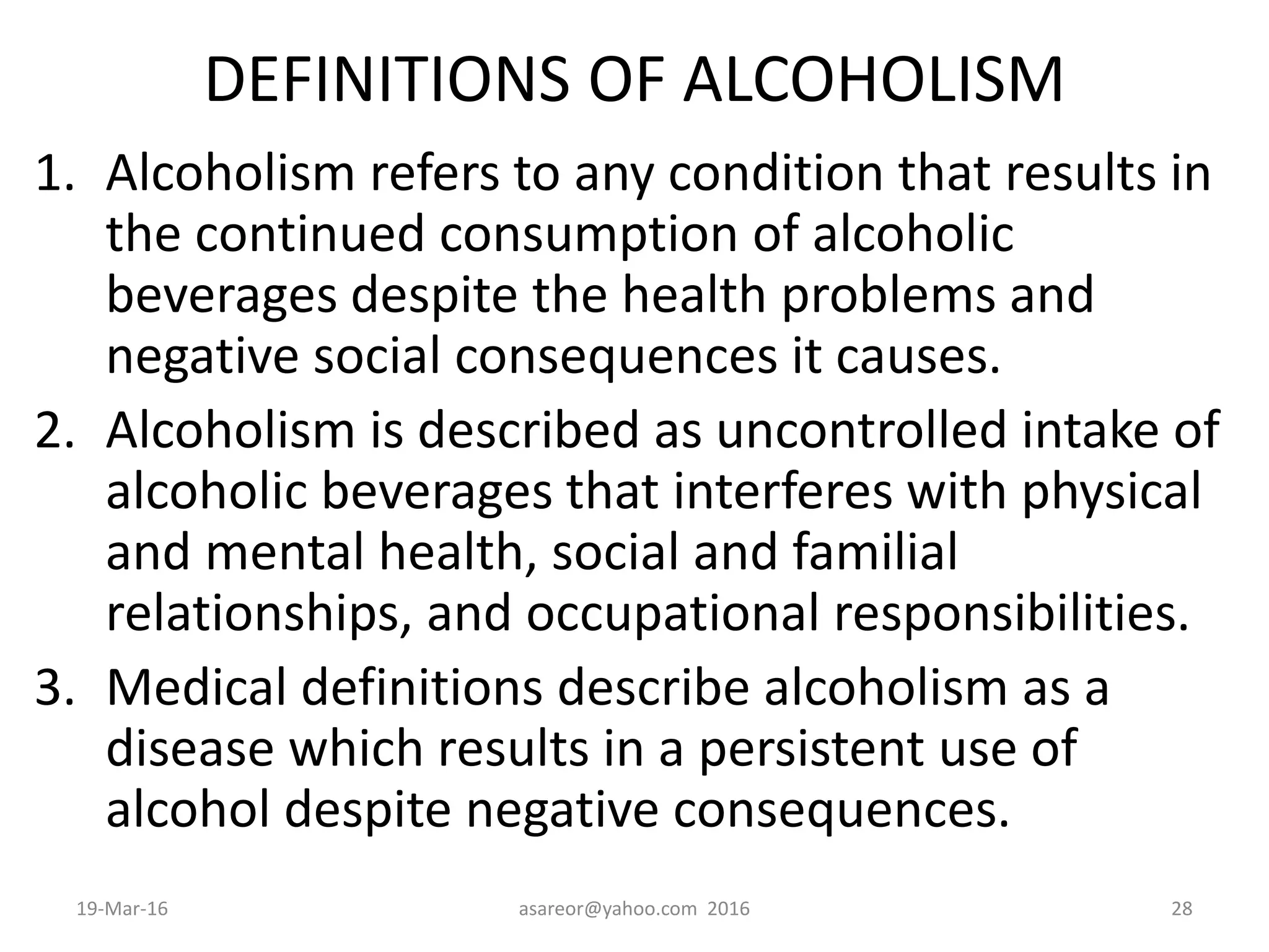DEFINITIONS OF ALCOHOLISM
1. Alcoholism refers to any condition that results in
the continued consumption of alcoholic
beverages despite the health problems and
negative social consequences it causes.
2. Alcoholism is described as uncontrolled intake of
alcoholic beverages that interferes with physical
and mental health, social and familial
relationships, and occupational responsibilities.
3. Medical definitions describe alcoholism as a
disease which results in a persistent use of
alcohol despite negative consequences.
19-Mar-16 asareor@yahoo.com 2016 28
 