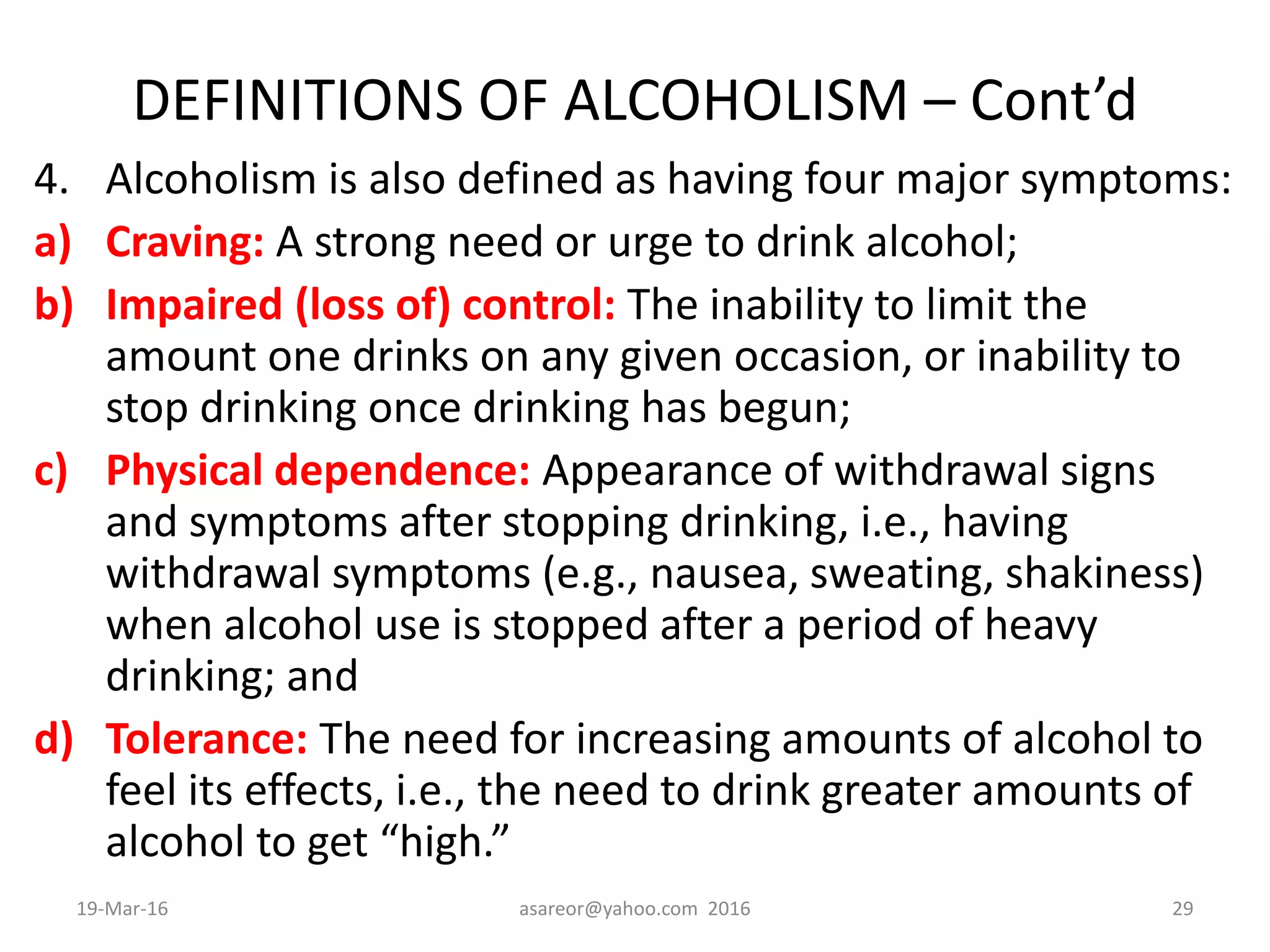 DEFINITIONS OF ALCOHOLISM – Cont’d
4. Alcoholism is also defined as having four major symptoms:
a) Craving: A strong need or urge to drink alcohol;
b) Impaired (loss of) control: The inability to limit the
amount one drinks on any given occasion, or inability to
stop drinking once drinking has begun;
c) Physical dependence: Appearance of withdrawal signs
and symptoms after stopping drinking, i.e., having
withdrawal symptoms (e.g., nausea, sweating, shakiness)
when alcohol use is stopped after a period of heavy
drinking; and
d) Tolerance: The need for increasing amounts of alcohol to
feel its effects, i.e., the need to drink greater amounts of
alcohol to get “high.”
19-Mar-16 asareor@yahoo.com 2016 29
 