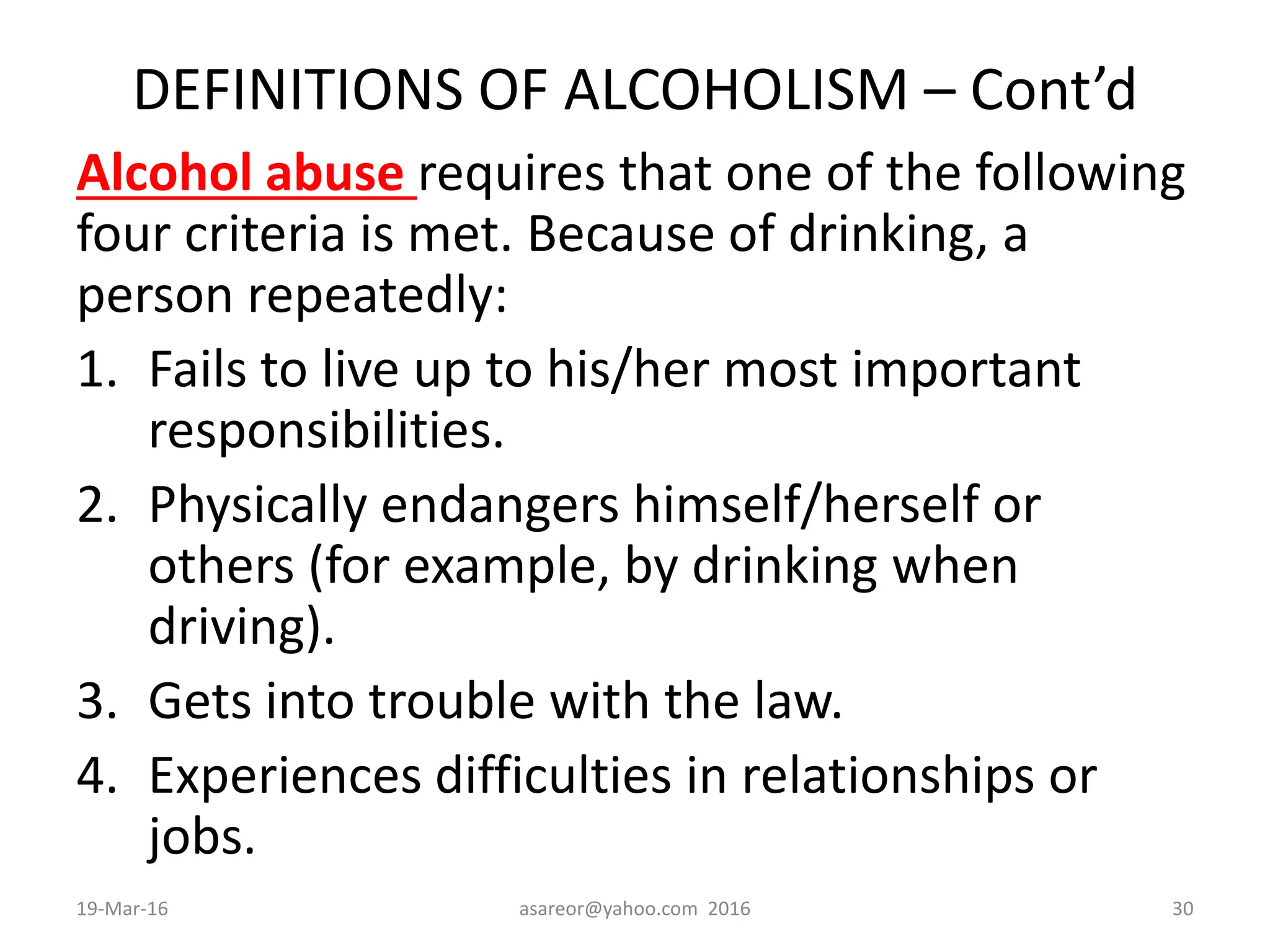 DEFINITIONS OF ALCOHOLISM – Cont’d
Alcohol abuse requires that one of the following
four criteria is met. Because of drinking, a
person repeatedly:
1. Fails to live up to his/her most important
responsibilities.
2. Physically endangers himself/herself or
others (for example, by drinking when
driving).
3. Gets into trouble with the law.
4. Experiences difficulties in relationships or
jobs.
19-Mar-16 asareor@yahoo.com 2016 30
 