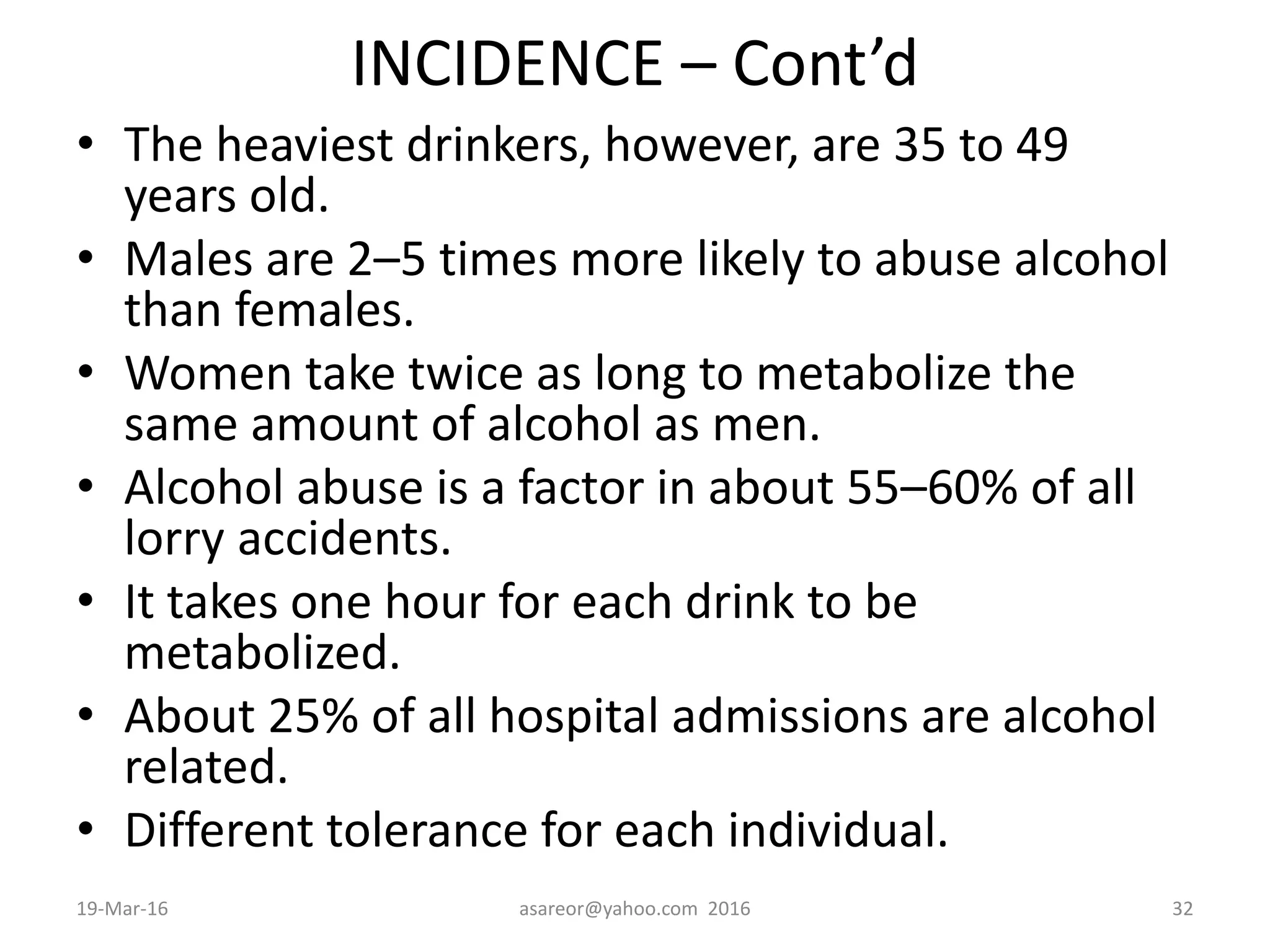 INCIDENCE – Cont’d
• The heaviest drinkers, however, are 35 to 49
years old.
• Males are 2–5 times more likely to abuse alcohol
than females.
• Women take twice as long to metabolize the
same amount of alcohol as men.
• Alcohol abuse is a factor in about 55–60% of all
lorry accidents.
• It takes one hour for each drink to be
metabolized.
• About 25% of all hospital admissions are alcohol
related.
• Different tolerance for each individual.
19-Mar-16 asareor@yahoo.com 2016 32
 