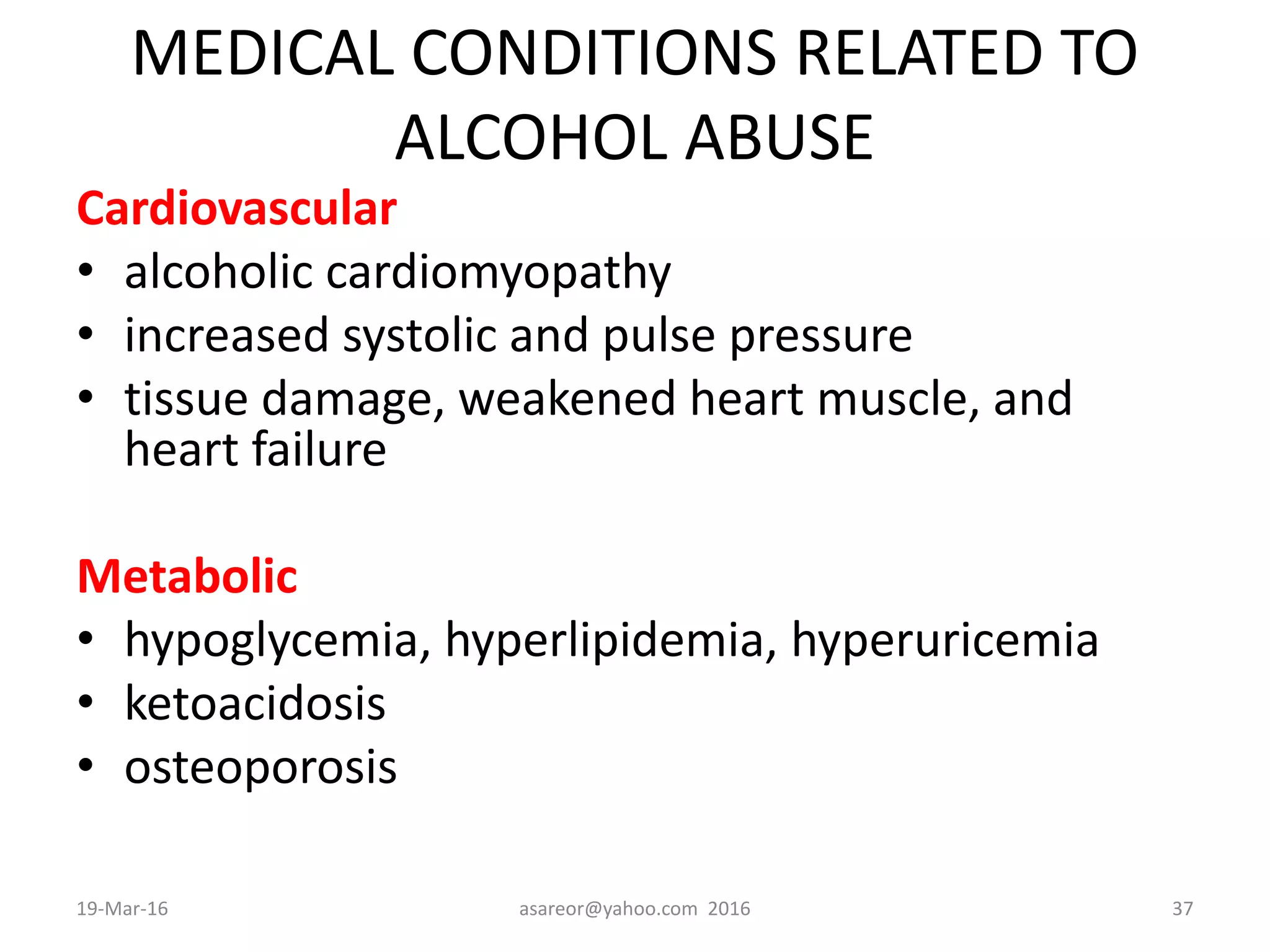 MEDICAL CONDITIONS RELATED TO
ALCOHOL ABUSE
Cardiovascular
• alcoholic cardiomyopathy
• increased systolic and pulse pressure
• tissue damage, weakened heart muscle, and
heart failure
Metabolic
• hypoglycemia, hyperlipidemia, hyperuricemia
• ketoacidosis
• osteoporosis
19-Mar-16 asareor@yahoo.com 2016 37
 