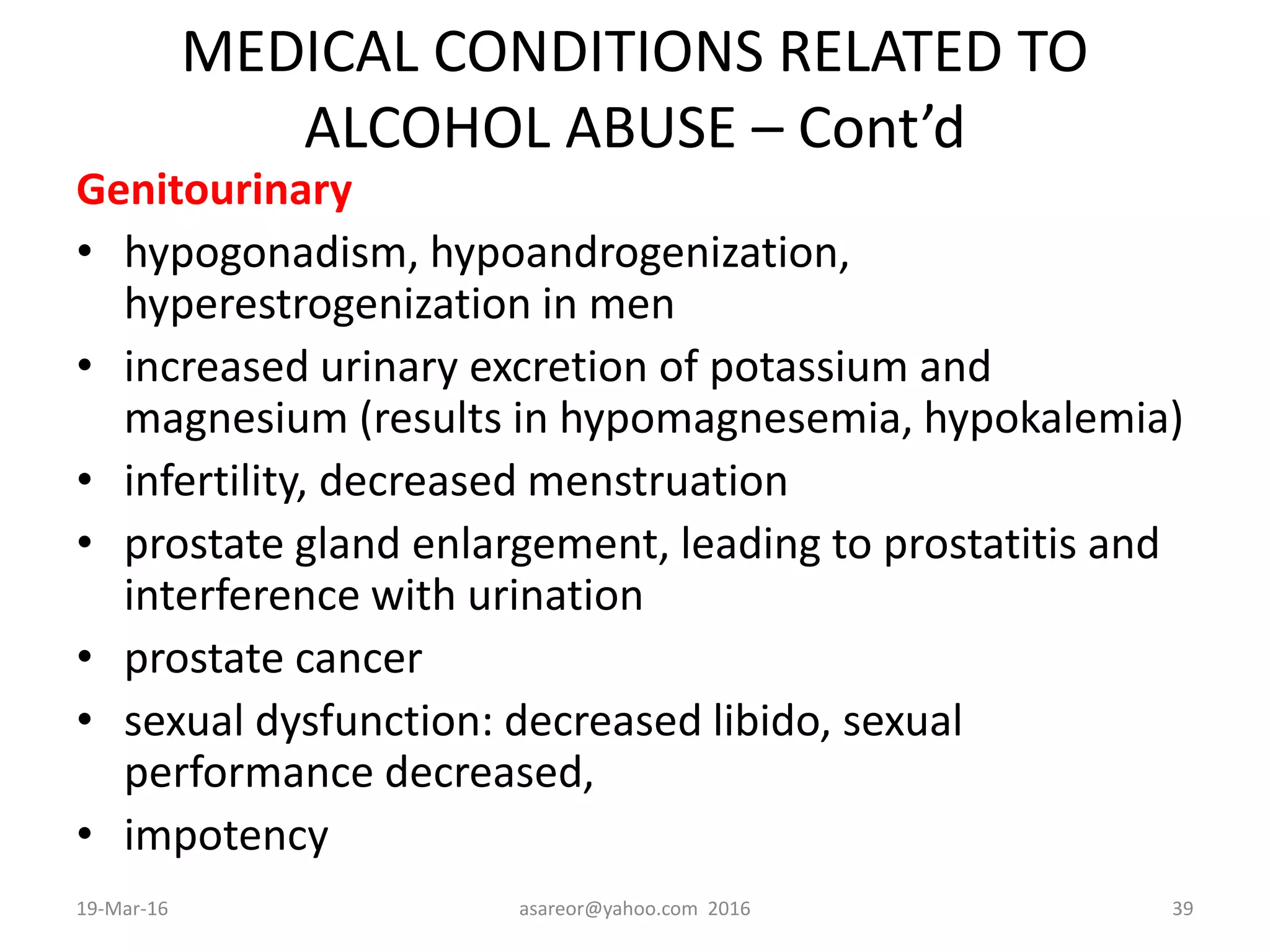 MEDICAL CONDITIONS RELATED TO
ALCOHOL ABUSE – Cont’d
Genitourinary
• hypogonadism, hypoandrogenization,
hyperestrogenization in men
• increased urinary excretion of potassium and
magnesium (results in hypomagnesemia, hypokalemia)
• infertility, decreased menstruation
• prostate gland enlargement, leading to prostatitis and
interference with urination
• prostate cancer
• sexual dysfunction: decreased libido, sexual
performance decreased,
• impotency
19-Mar-16 asareor@yahoo.com 2016 39
 