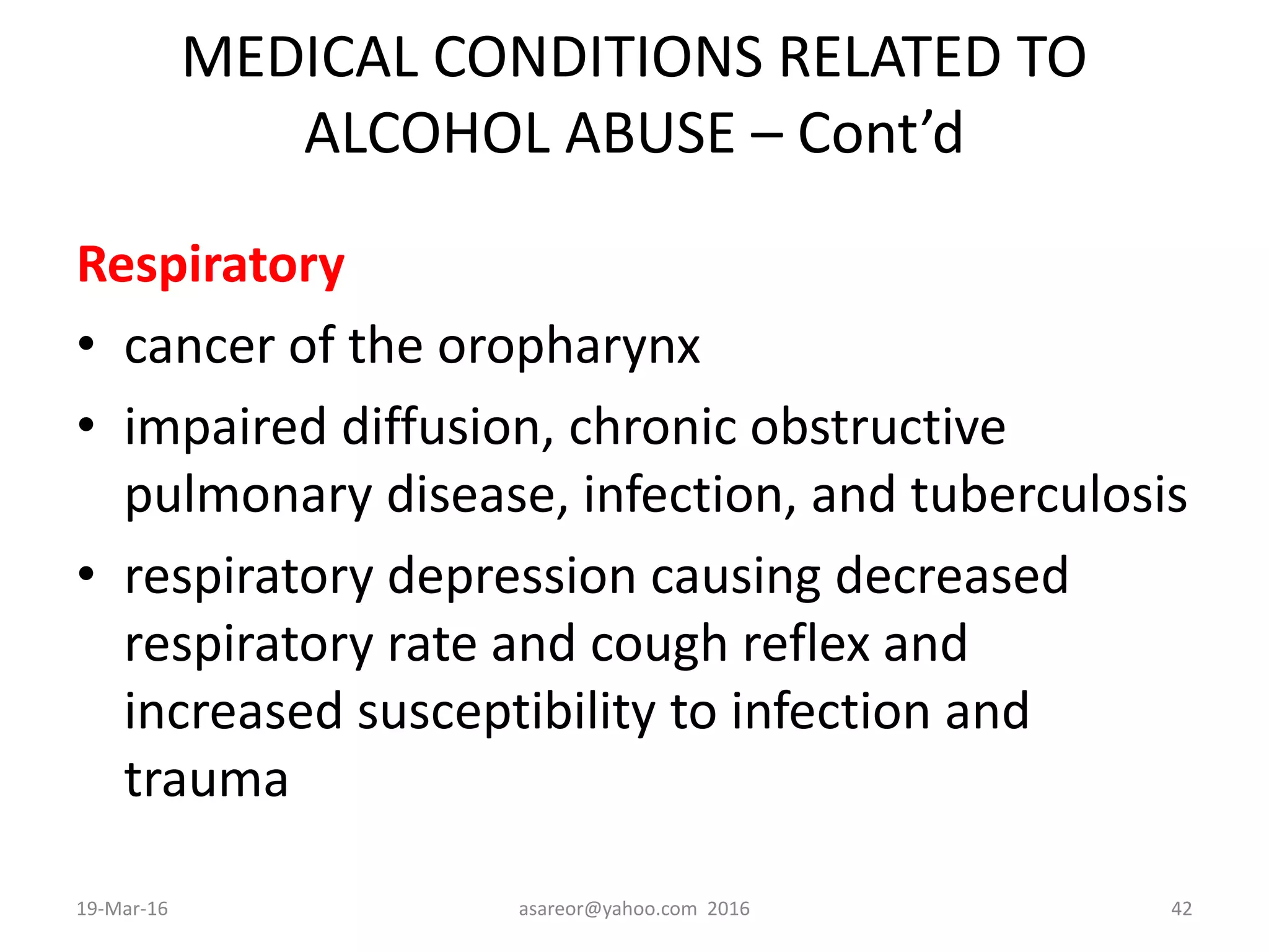 MEDICAL CONDITIONS RELATED TO
ALCOHOL ABUSE – Cont’d
Respiratory
• cancer of the oropharynx
• impaired diffusion, chronic obstructive
pulmonary disease, infection, and tuberculosis
• respiratory depression causing decreased
respiratory rate and cough reflex and
increased susceptibility to infection and
trauma
19-Mar-16 asareor@yahoo.com 2016 42
 