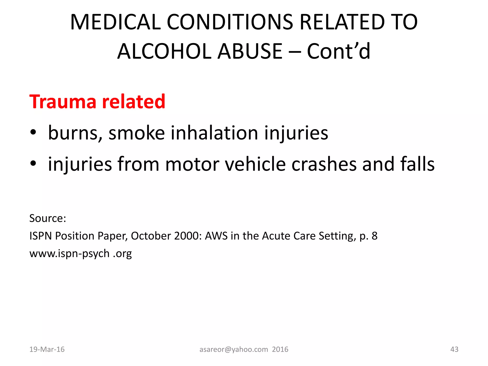 MEDICAL CONDITIONS RELATED TO
ALCOHOL ABUSE – Cont’d
Trauma related
• burns, smoke inhalation injuries
• injuries from motor vehicle crashes and falls
Source:
ISPN Position Paper, October 2000: AWS in the Acute Care Setting, p. 8
www.ispn-psych .org
19-Mar-16 asareor@yahoo.com 2016 43
 