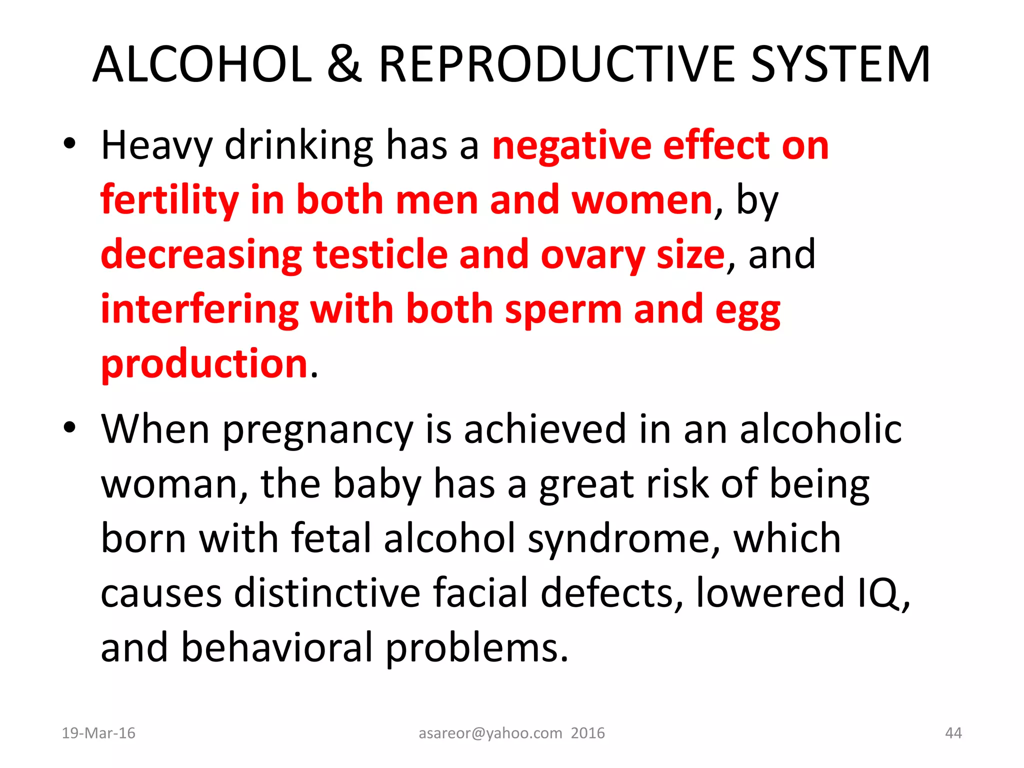 ALCOHOL & REPRODUCTIVE SYSTEM
• Heavy drinking has a negative effect on
fertility in both men and women, by
decreasing testicle and ovary size, and
interfering with both sperm and egg
production.
• When pregnancy is achieved in an alcoholic
woman, the baby has a great risk of being
born with fetal alcohol syndrome, which
causes distinctive facial defects, lowered IQ,
and behavioral problems.
19-Mar-16 asareor@yahoo.com 2016 44
 