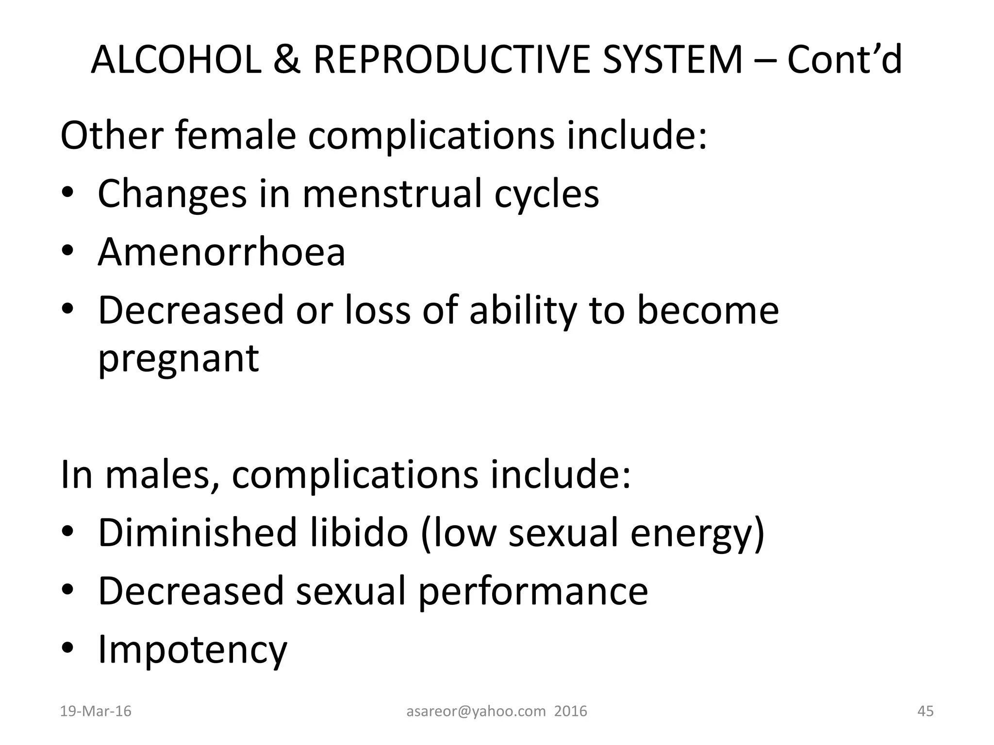 ALCOHOL & REPRODUCTIVE SYSTEM – Cont’d
Other female complications include:
• Changes in menstrual cycles
• Amenorrhoea
• Decreased or loss of ability to become
pregnant
In males, complications include:
• Diminished libido (low sexual energy)
• Decreased sexual performance
• Impotency
19-Mar-16 asareor@yahoo.com 2016 45
 