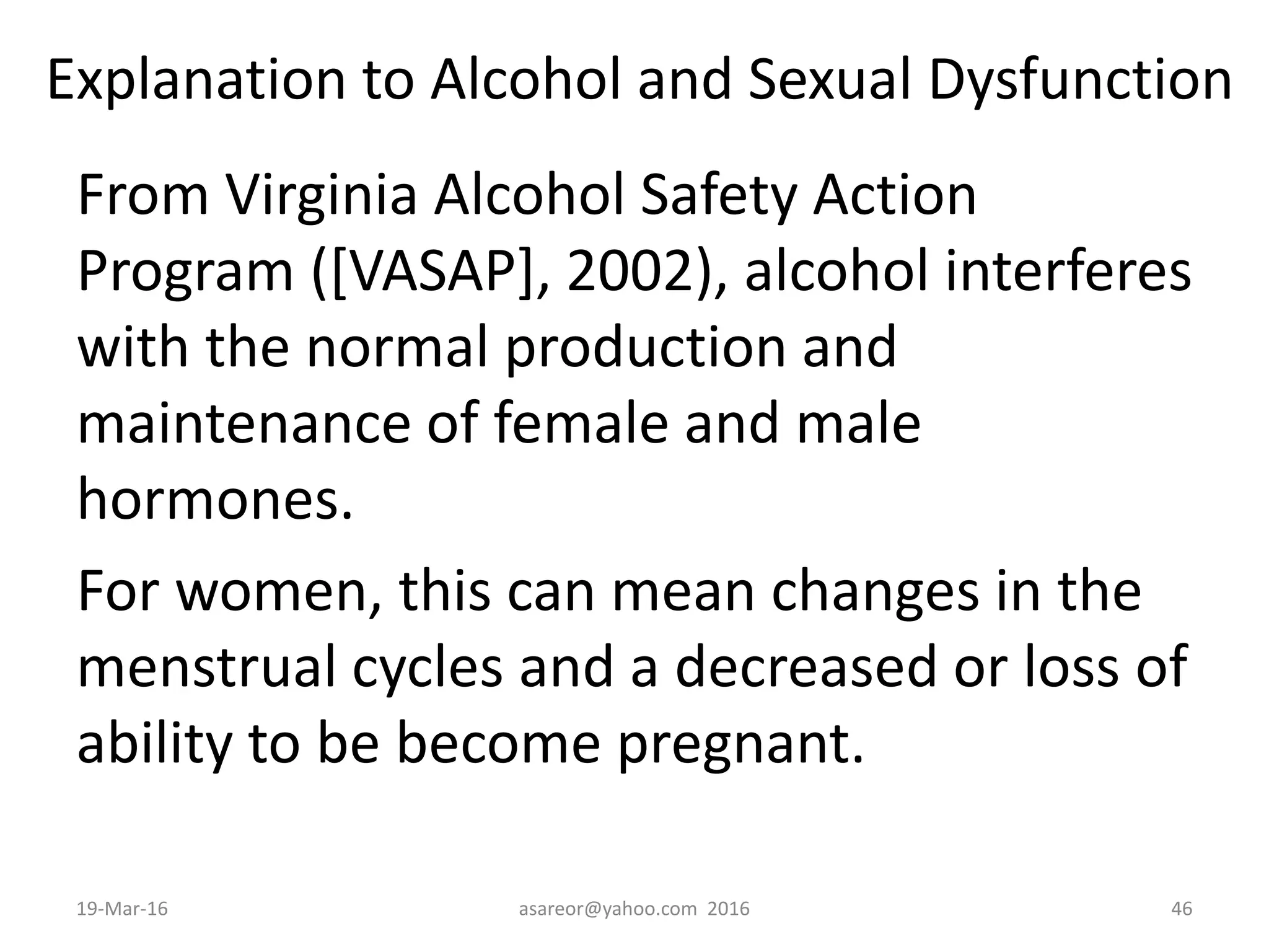 Explanation to Alcohol and Sexual Dysfunction
From Virginia Alcohol Safety Action
Program ([VASAP], 2002), alcohol interferes
with the normal production and
maintenance of female and male
hormones.
For women, this can mean changes in the
menstrual cycles and a decreased or loss of
ability to be become pregnant.
19-Mar-16 asareor@yahoo.com 2016 46
 