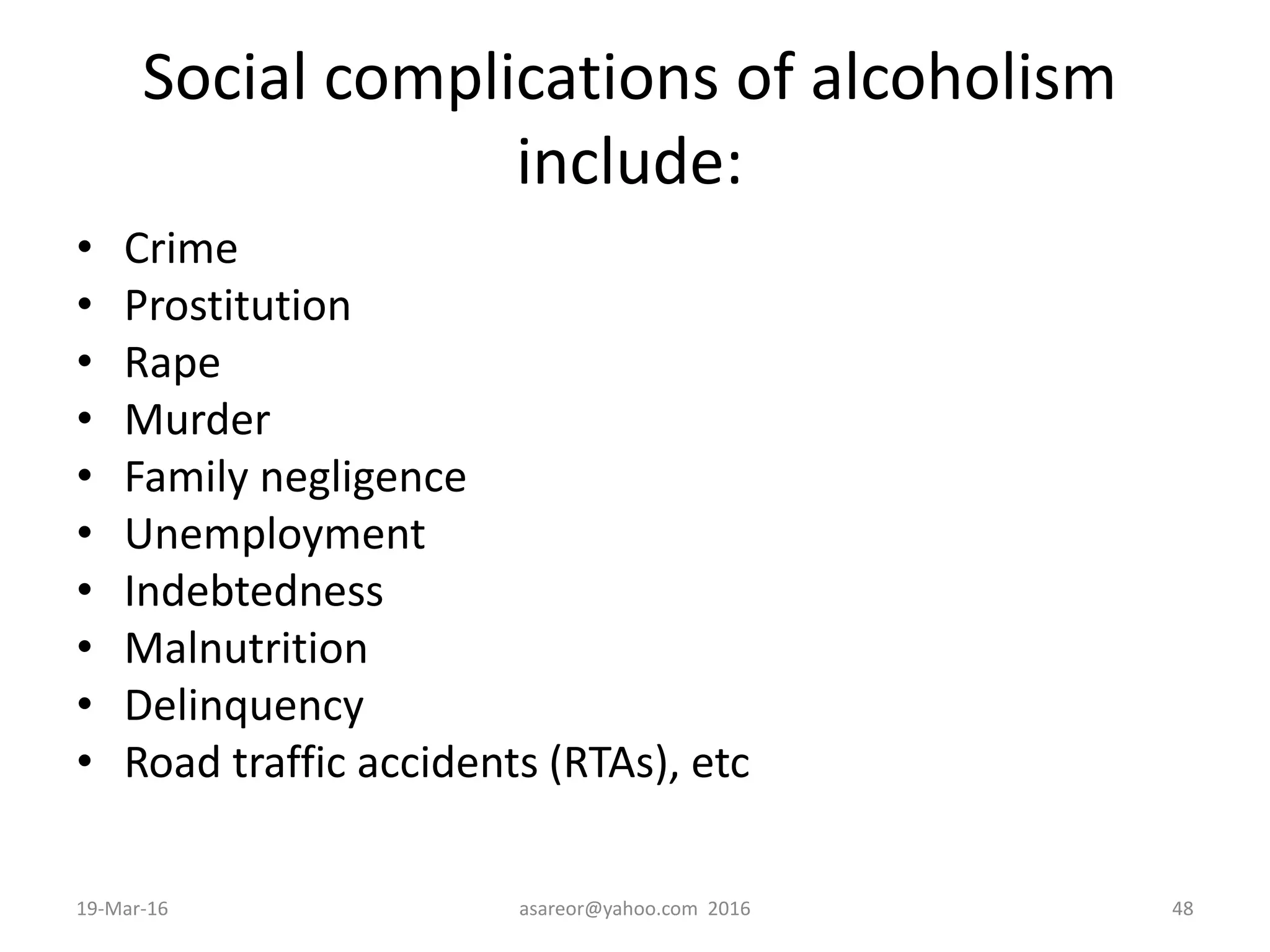 Social complications of alcoholism
include:
• Crime
• Prostitution
• Rape
• Murder
• Family negligence
• Unemployment
• Indebtedness
• Malnutrition
• Delinquency
• Road traffic accidents (RTAs), etc
19-Mar-16 asareor@yahoo.com 2016 48
 