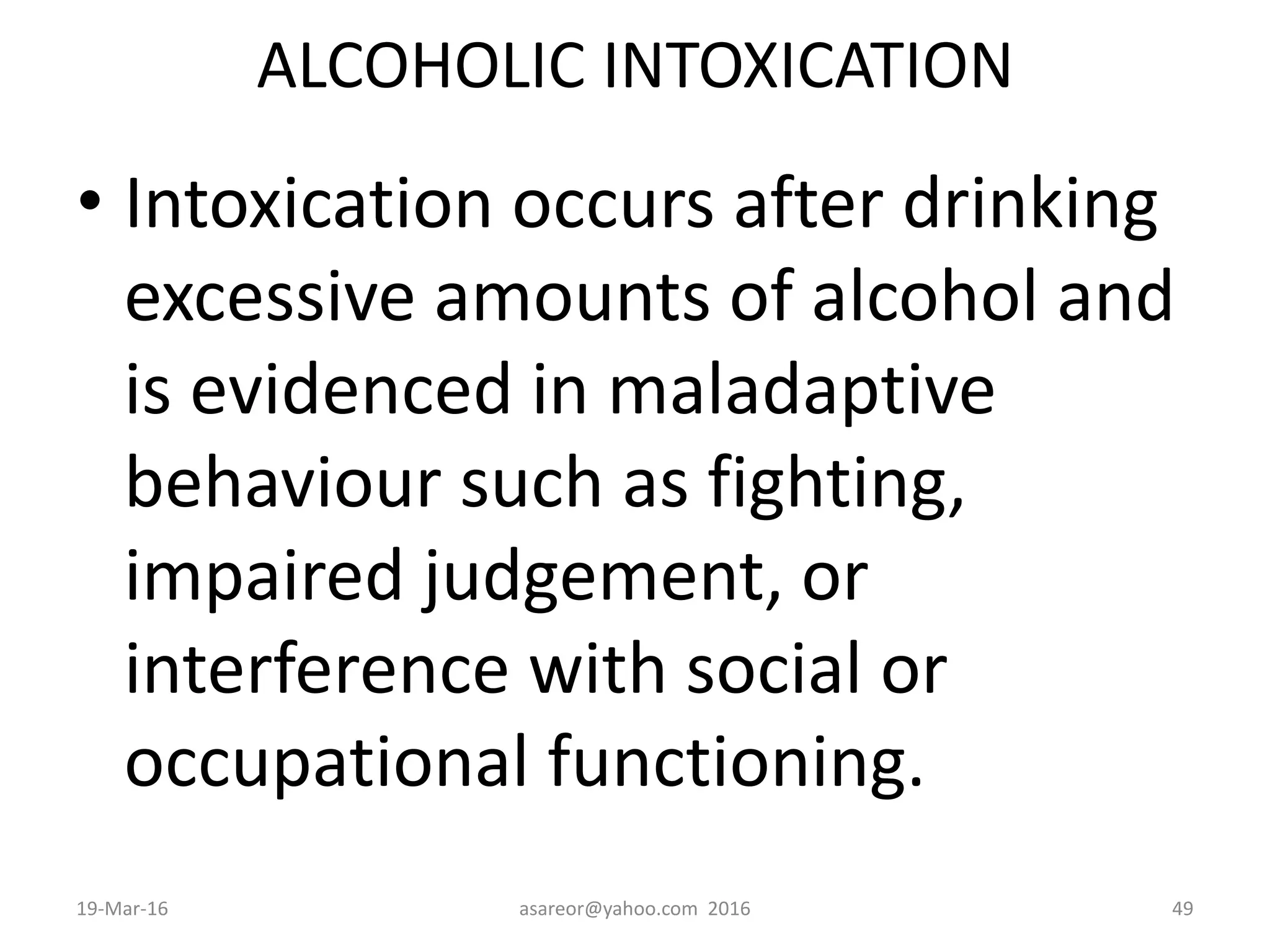 ALCOHOLIC INTOXICATION
• Intoxication occurs after drinking
excessive amounts of alcohol and
is evidenced in maladaptive
behaviour such as fighting,
impaired judgement, or
interference with social or
occupational functioning.
19-Mar-16 asareor@yahoo.com 2016 49
 