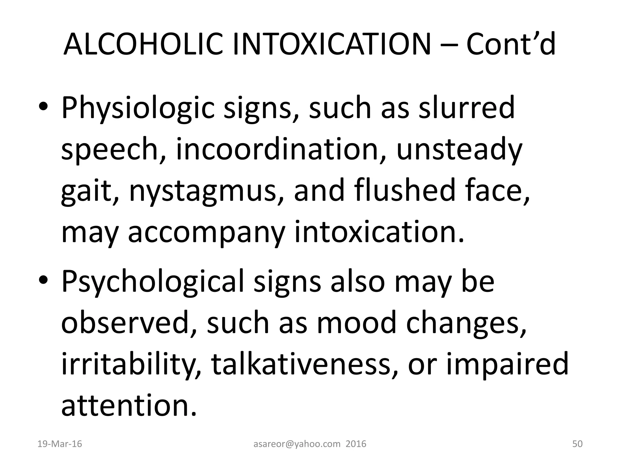 ALCOHOLIC INTOXICATION – Cont’d
• Physiologic signs, such as slurred
speech, incoordination, unsteady
gait, nystagmus, and flushed face,
may accompany intoxication.
• Psychological signs also may be
observed, such as mood changes,
irritability, talkativeness, or impaired
attention.
19-Mar-16 asareor@yahoo.com 2016 50
 