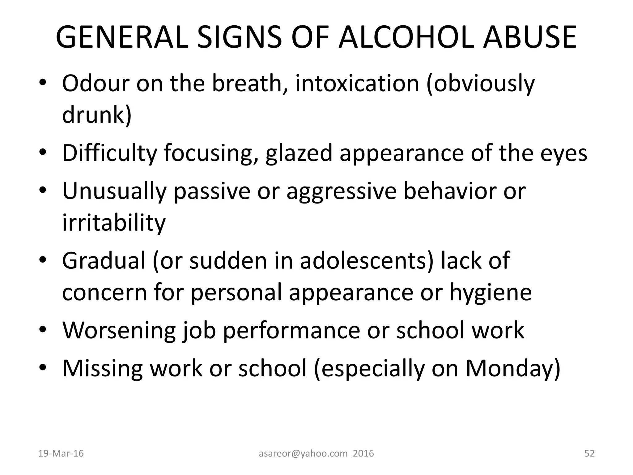 GENERAL SIGNS OF ALCOHOL ABUSE
• Odour on the breath, intoxication (obviously
drunk)
• Difficulty focusing, glazed appearance of the eyes
• Unusually passive or aggressive behavior or
irritability
• Gradual (or sudden in adolescents) lack of
concern for personal appearance or hygiene
• Worsening job performance or school work
• Missing work or school (especially on Monday)
19-Mar-16 asareor@yahoo.com 2016 52
 