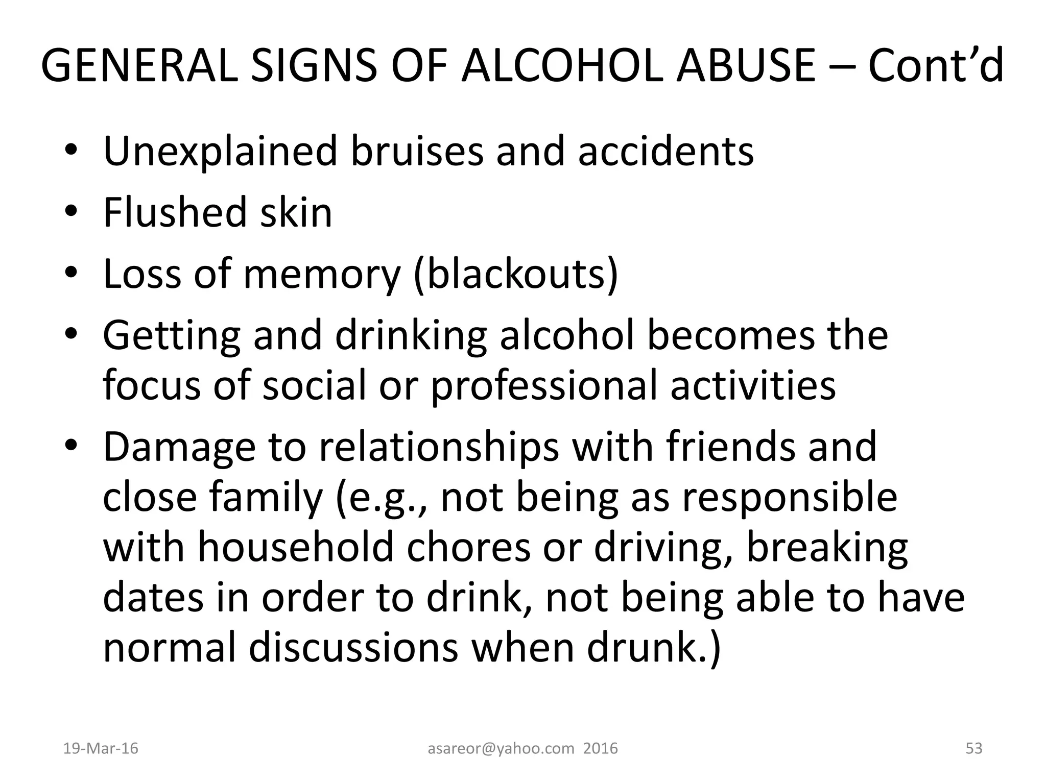 GENERAL SIGNS OF ALCOHOL ABUSE – Cont’d
• Unexplained bruises and accidents
• Flushed skin
• Loss of memory (blackouts)
• Getting and drinking alcohol becomes the
focus of social or professional activities
• Damage to relationships with friends and
close family (e.g., not being as responsible
with household chores or driving, breaking
dates in order to drink, not being able to have
normal discussions when drunk.)
19-Mar-16 asareor@yahoo.com 2016 53
 