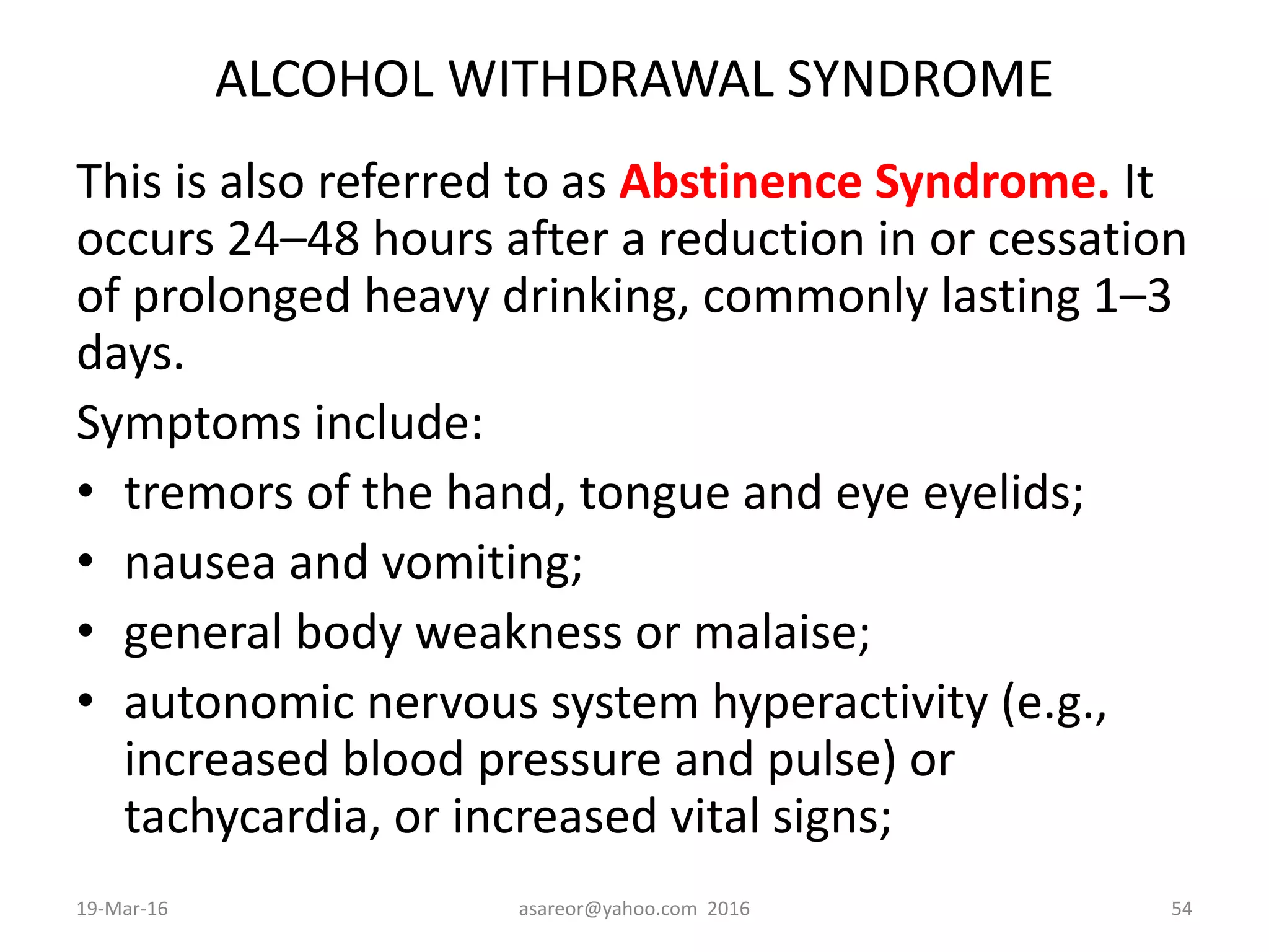 ALCOHOL WITHDRAWAL SYNDROME
This is also referred to as Abstinence Syndrome. It
occurs 24–48 hours after a reduction in or cessation
of prolonged heavy drinking, commonly lasting 1–3
days.
Symptoms include:
• tremors of the hand, tongue and eye eyelids;
• nausea and vomiting;
• general body weakness or malaise;
• autonomic nervous system hyperactivity (e.g.,
increased blood pressure and pulse) or
tachycardia, or increased vital signs;
19-Mar-16 asareor@yahoo.com 2016 54
 