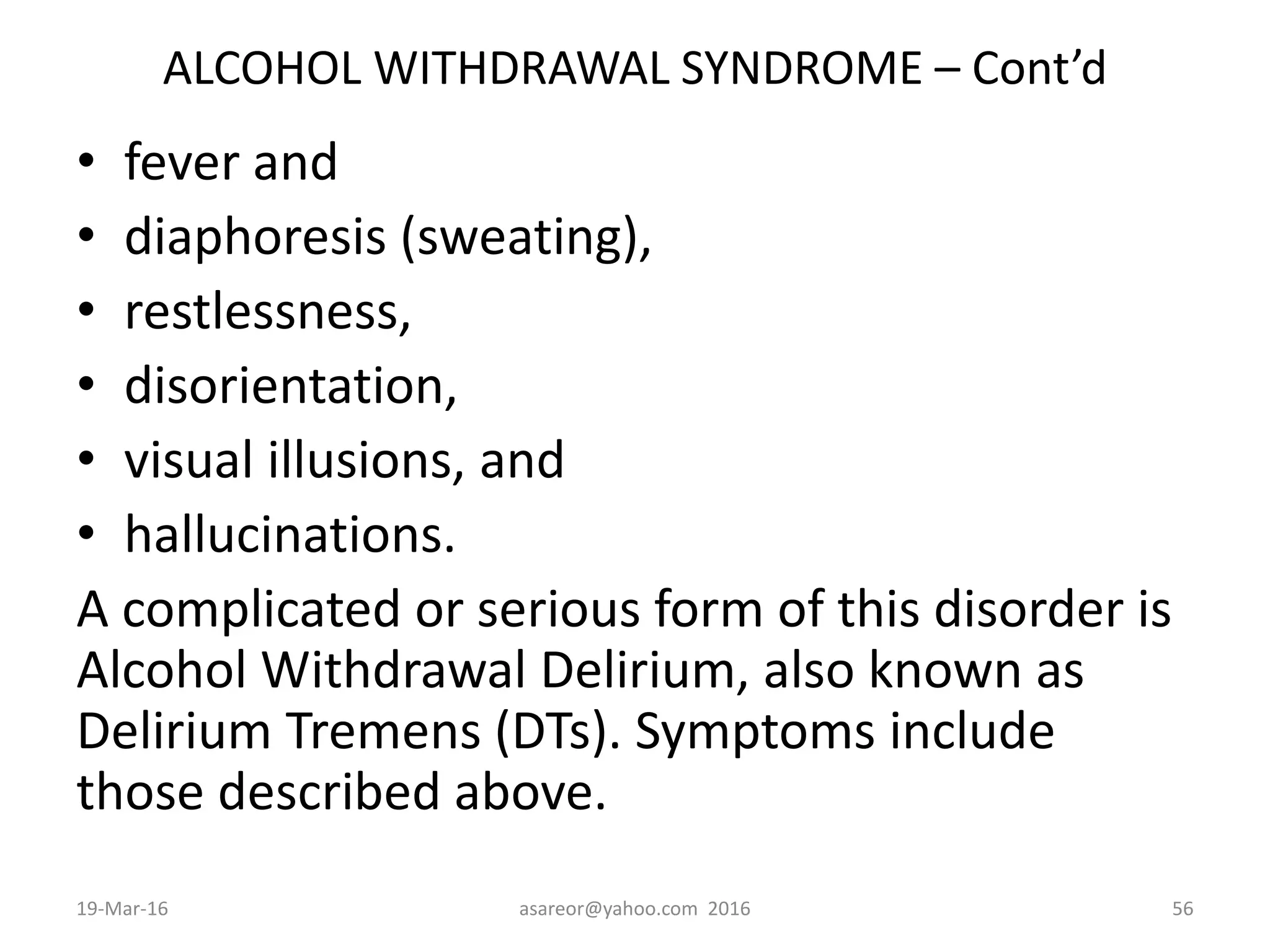 ALCOHOL WITHDRAWAL SYNDROME – Cont’d
• fever and
• diaphoresis (sweating),
• restlessness,
• disorientation,
• visual illusions, and
• hallucinations.
A complicated or serious form of this disorder is
Alcohol Withdrawal Delirium, also known as
Delirium Tremens (DTs). Symptoms include
those described above.
19-Mar-16 asareor@yahoo.com 2016 56
 