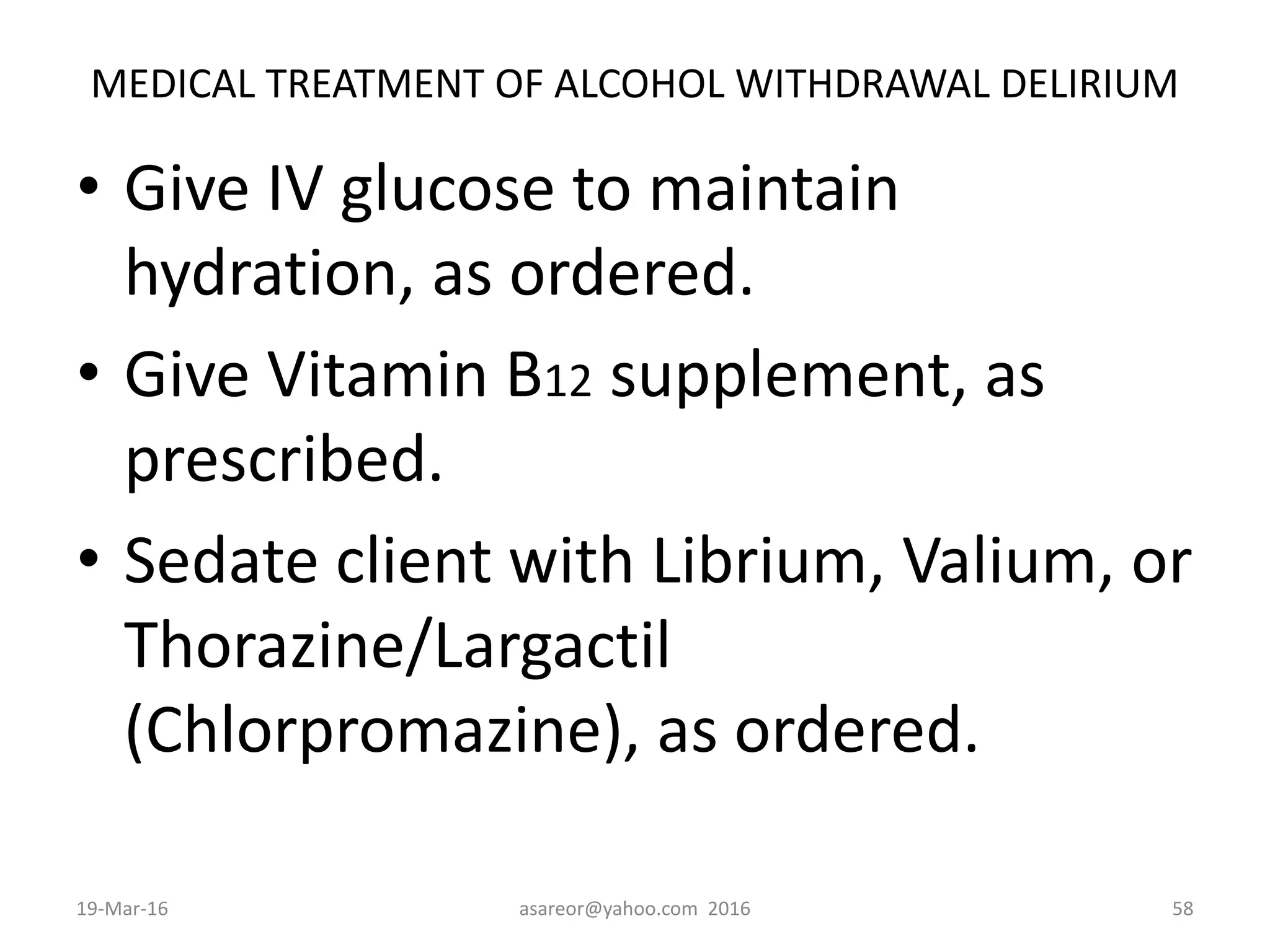 MEDICAL TREATMENT OF ALCOHOL WITHDRAWAL DELIRIUM
• Give IV glucose to maintain
hydration, as ordered.
• Give Vitamin B12 supplement, as
prescribed.
• Sedate client with Librium, Valium, or
Thorazine/Largactil
(Chlorpromazine), as ordered.
19-Mar-16 asareor@yahoo.com 2016 58
 