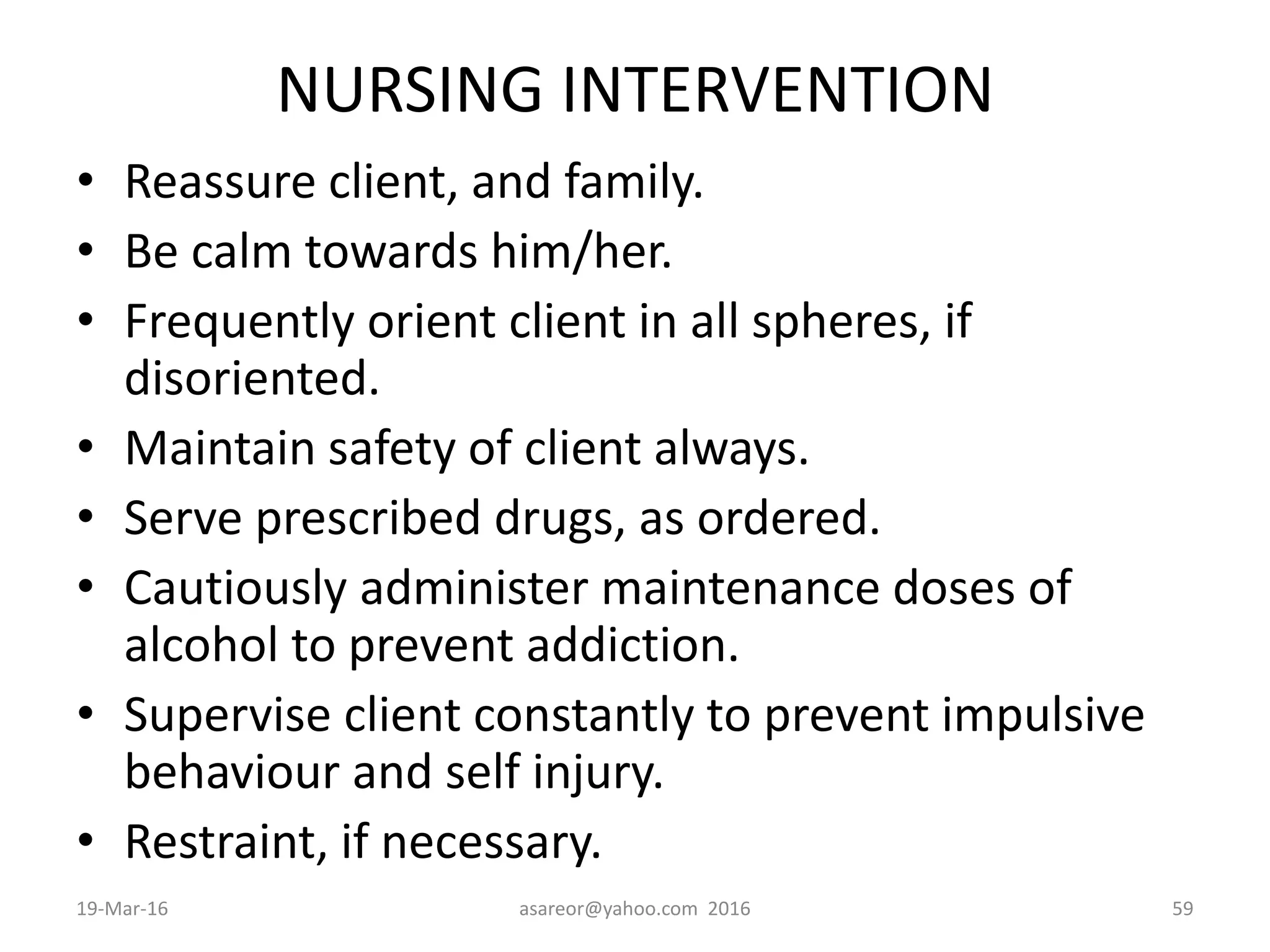 NURSING INTERVENTION
• Reassure client, and family.
• Be calm towards him/her.
• Frequently orient client in all spheres, if
disoriented.
• Maintain safety of client always.
• Serve prescribed drugs, as ordered.
• Cautiously administer maintenance doses of
alcohol to prevent addiction.
• Supervise client constantly to prevent impulsive
behaviour and self injury.
• Restraint, if necessary.
19-Mar-16 asareor@yahoo.com 2016 59
 