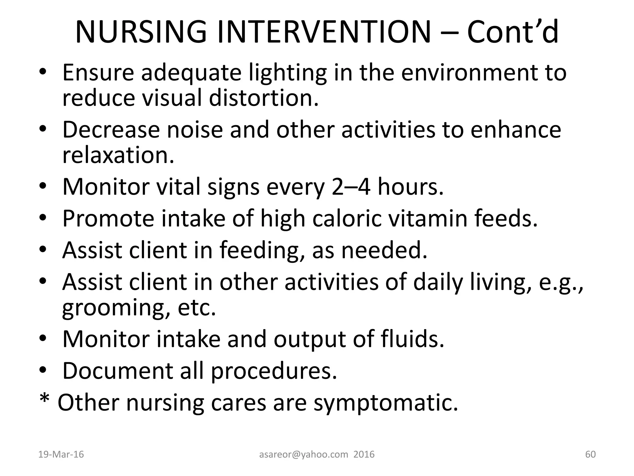NURSING INTERVENTION – Cont’d
• Ensure adequate lighting in the environment to
reduce visual distortion.
• Decrease noise and other activities to enhance
relaxation.
• Monitor vital signs every 2–4 hours.
• Promote intake of high caloric vitamin feeds.
• Assist client in feeding, as needed.
• Assist client in other activities of daily living, e.g.,
grooming, etc.
• Monitor intake and output of fluids.
• Document all procedures.
* Other nursing cares are symptomatic.
19-Mar-16 asareor@yahoo.com 2016 60
 