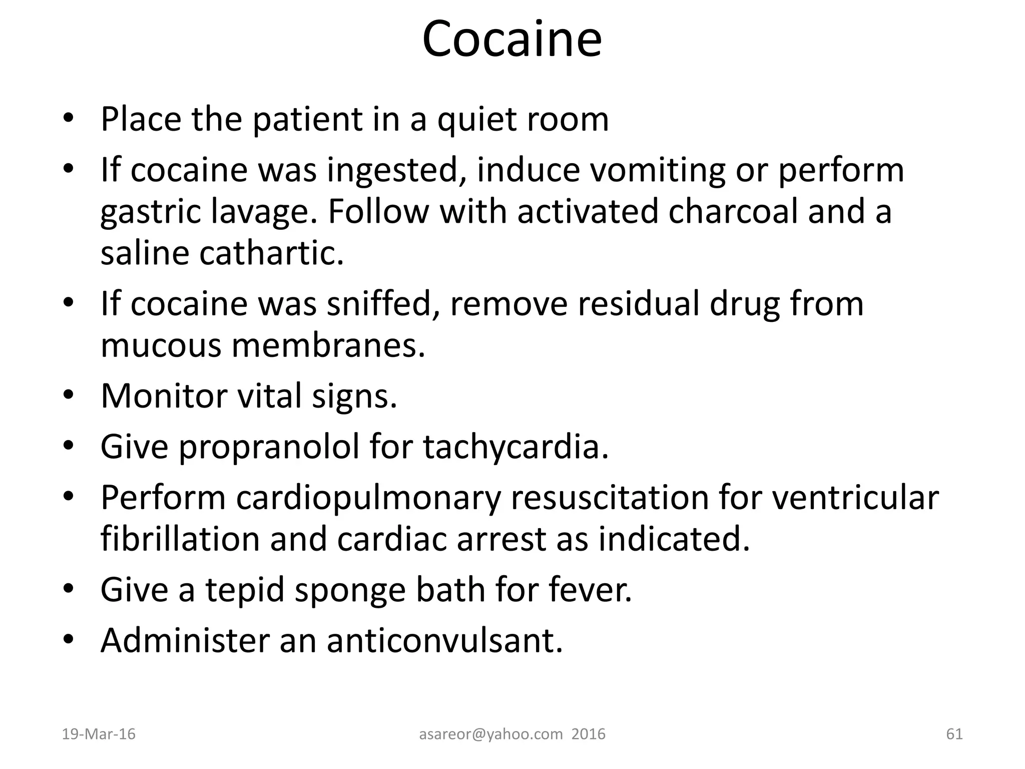 Cocaine
• Place the patient in a quiet room
• If cocaine was ingested, induce vomiting or perform
gastric lavage. Follow with activated charcoal and a
saline cathartic.
• If cocaine was sniffed, remove residual drug from
mucous membranes.
• Monitor vital signs.
• Give propranolol for tachycardia.
• Perform cardiopulmonary resuscitation for ventricular
fibrillation and cardiac arrest as indicated.
• Give a tepid sponge bath for fever.
• Administer an anticonvulsant.
19-Mar-16 asareor@yahoo.com 2016 61
 