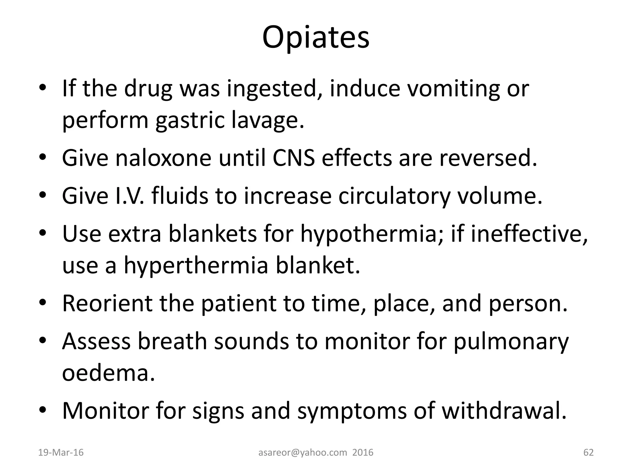 Opiates
• If the drug was ingested, induce vomiting or
perform gastric lavage.
• Give naloxone until CNS effects are reversed.
• Give I.V. fluids to increase circulatory volume.
• Use extra blankets for hypothermia; if ineffective,
use a hyperthermia blanket.
• Reorient the patient to time, place, and person.
• Assess breath sounds to monitor for pulmonary
oedema.
• Monitor for signs and symptoms of withdrawal.
19-Mar-16 asareor@yahoo.com 2016 62
 