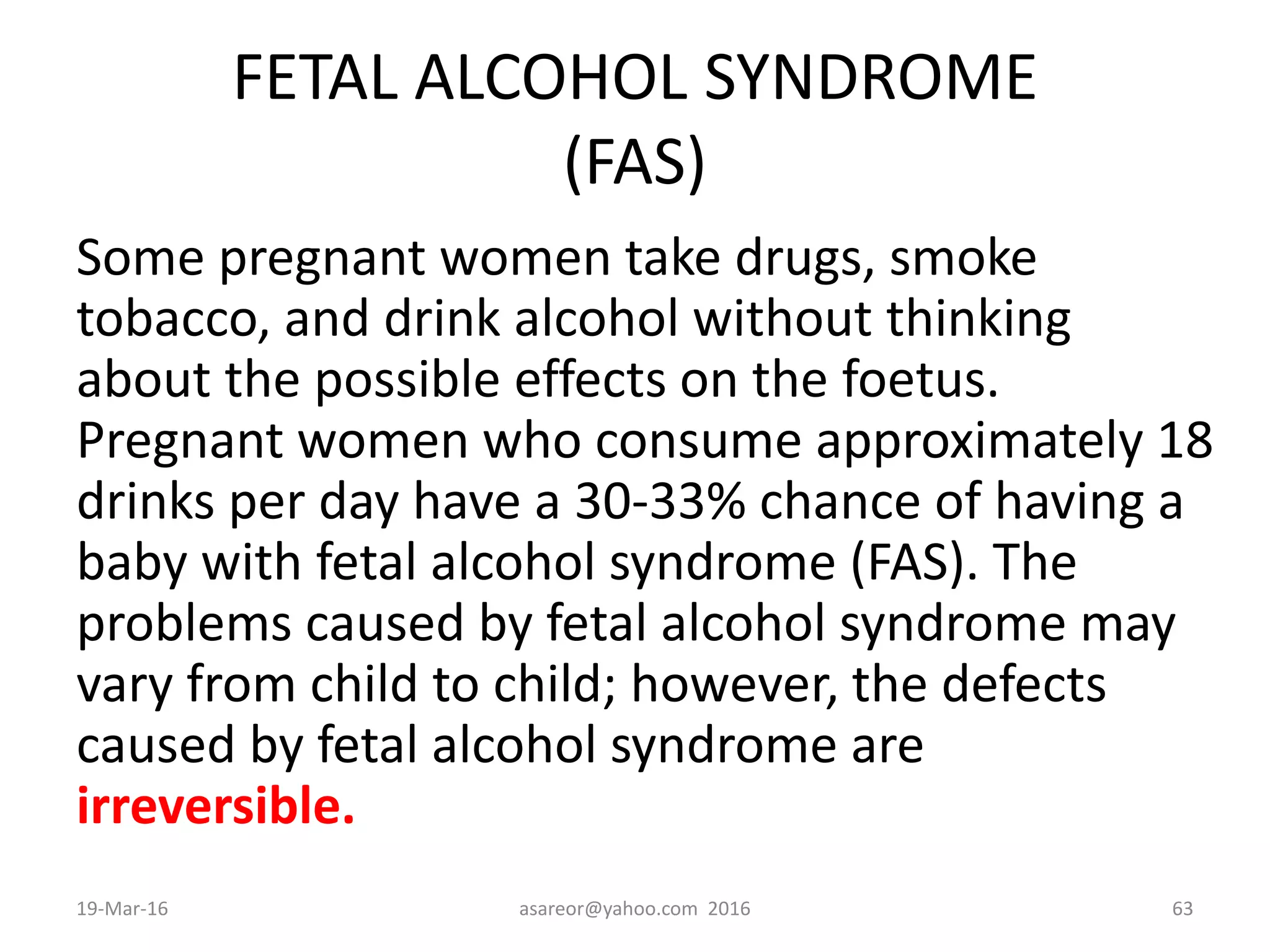 FETAL ALCOHOL SYNDROME
(FAS)
Some pregnant women take drugs, smoke
tobacco, and drink alcohol without thinking
about the possible effects on the foetus.
Pregnant women who consume approximately 18
drinks per day have a 30-33% chance of having a
baby with fetal alcohol syndrome (FAS). The
problems caused by fetal alcohol syndrome may
vary from child to child; however, the defects
caused by fetal alcohol syndrome are
irreversible.
19-Mar-16 asareor@yahoo.com 2016 63
 