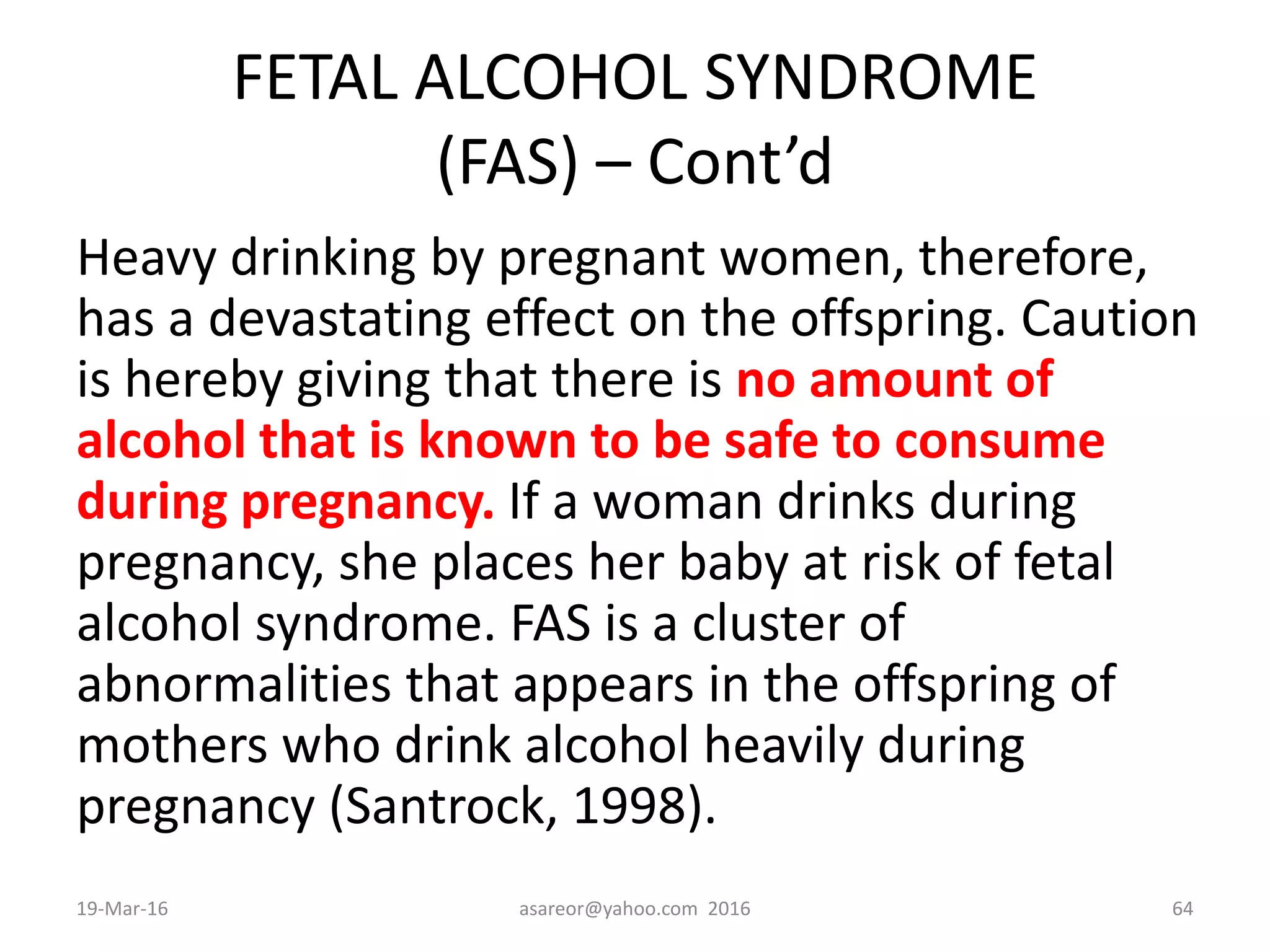 FETAL ALCOHOL SYNDROME
(FAS) – Cont’d
Heavy drinking by pregnant women, therefore,
has a devastating effect on the offspring. Caution
is hereby giving that there is no amount of
alcohol that is known to be safe to consume
during pregnancy. If a woman drinks during
pregnancy, she places her baby at risk of fetal
alcohol syndrome. FAS is a cluster of
abnormalities that appears in the offspring of
mothers who drink alcohol heavily during
pregnancy (Santrock, 1998).
19-Mar-16 asareor@yahoo.com 2016 64
 