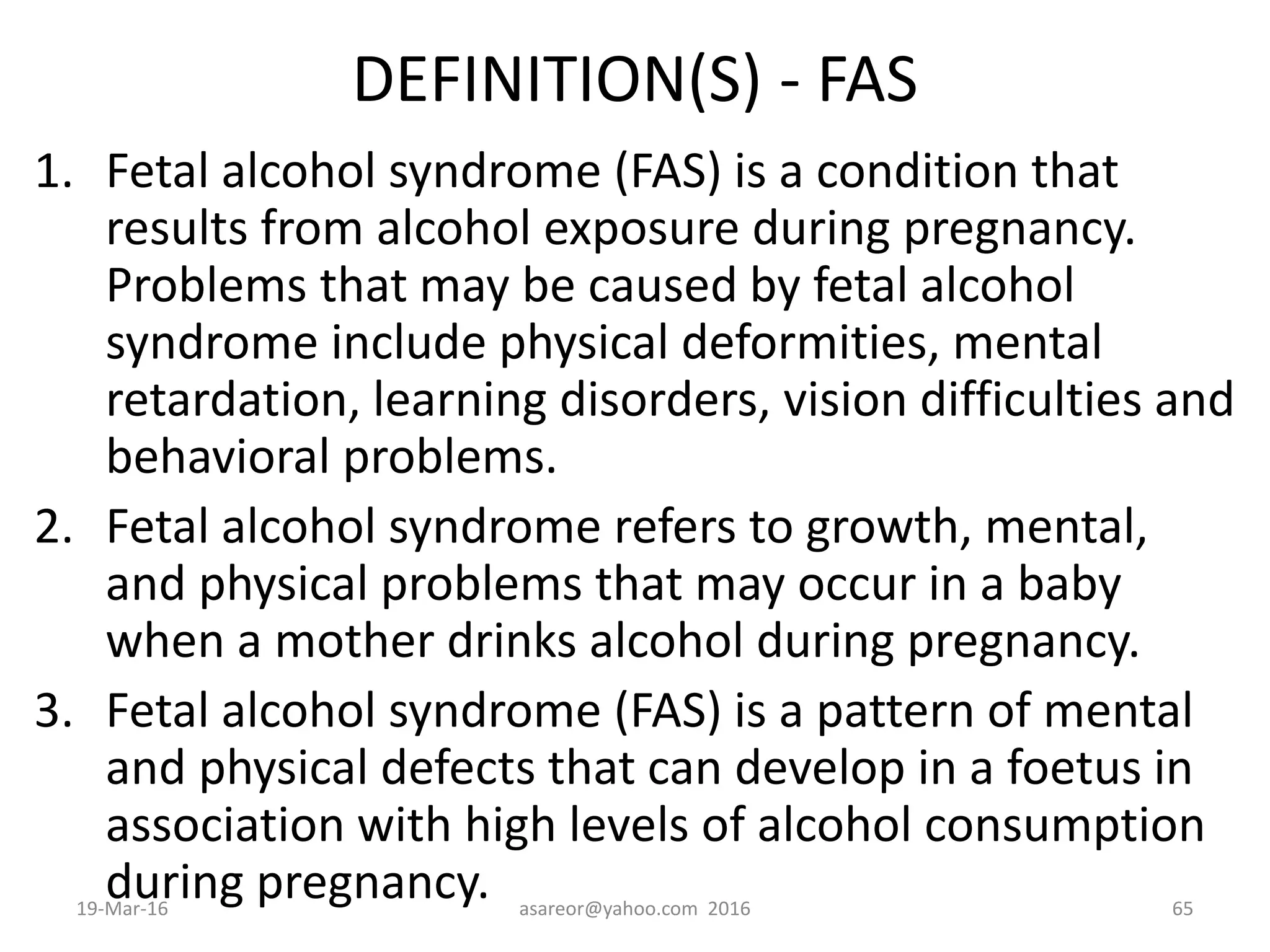DEFINITION(S) - FAS
1. Fetal alcohol syndrome (FAS) is a condition that
results from alcohol exposure during pregnancy.
Problems that may be caused by fetal alcohol
syndrome include physical deformities, mental
retardation, learning disorders, vision difficulties and
behavioral problems.
2. Fetal alcohol syndrome refers to growth, mental,
and physical problems that may occur in a baby
when a mother drinks alcohol during pregnancy.
3. Fetal alcohol syndrome (FAS) is a pattern of mental
and physical defects that can develop in a foetus in
association with high levels of alcohol consumption
during pregnancy.19-Mar-16 asareor@yahoo.com 2016 65
 