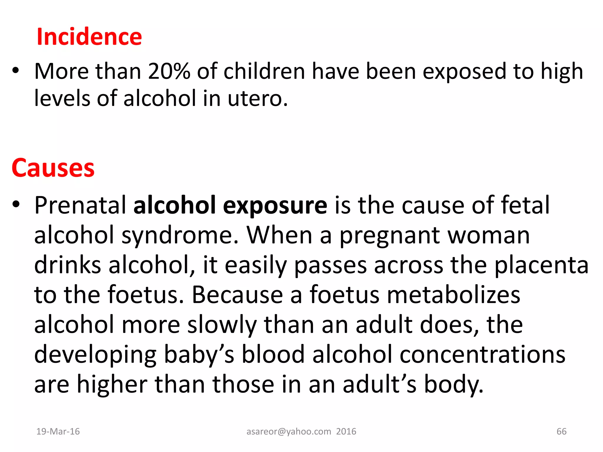 Incidence
• More than 20% of children have been exposed to high
levels of alcohol in utero.
Causes
• Prenatal alcohol exposure is the cause of fetal
alcohol syndrome. When a pregnant woman
drinks alcohol, it easily passes across the placenta
to the foetus. Because a foetus metabolizes
alcohol more slowly than an adult does, the
developing baby’s blood alcohol concentrations
are higher than those in an adult’s body.
19-Mar-16 asareor@yahoo.com 2016 66
 