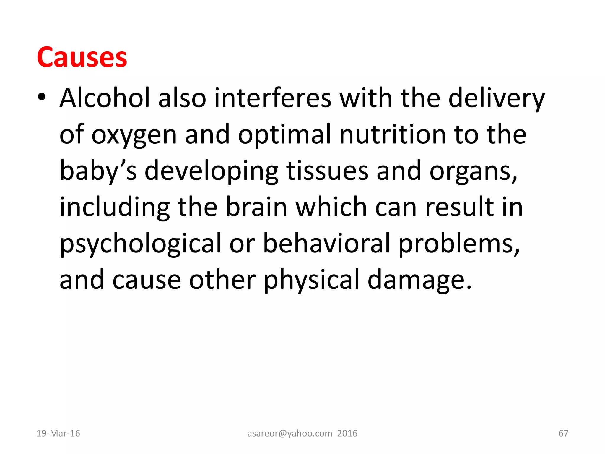 Causes
• Alcohol also interferes with the delivery
of oxygen and optimal nutrition to the
baby’s developing tissues and organs,
including the brain which can result in
psychological or behavioral problems,
and cause other physical damage.
19-Mar-16 asareor@yahoo.com 2016 67
 
