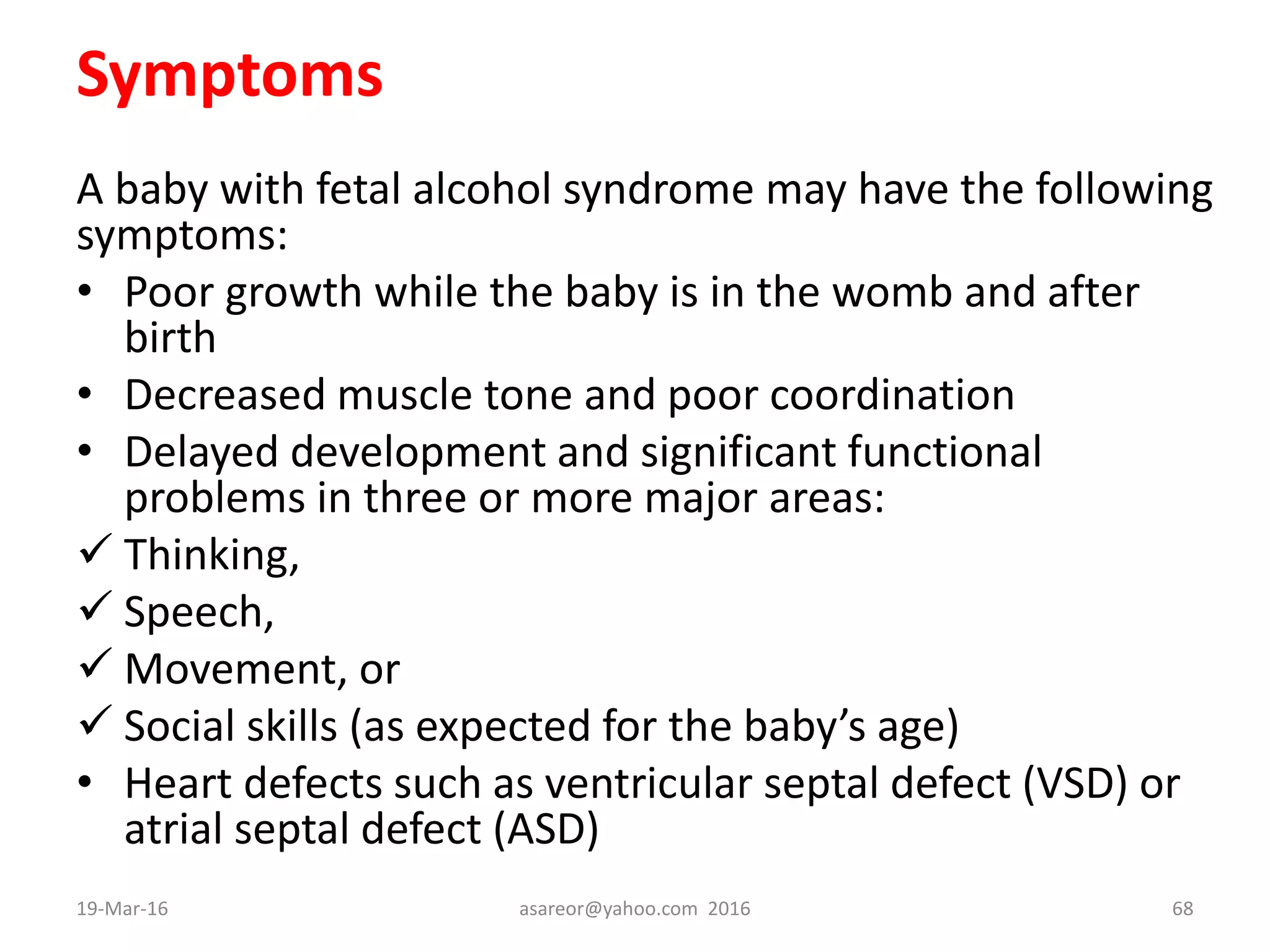 Symptoms
A baby with fetal alcohol syndrome may have the following
symptoms:
• Poor growth while the baby is in the womb and after
birth
• Decreased muscle tone and poor coordination
• Delayed development and significant functional
problems in three or more major areas:
 Thinking,
 Speech,
 Movement, or
 Social skills (as expected for the baby’s age)
• Heart defects such as ventricular septal defect (VSD) or
atrial septal defect (ASD)
19-Mar-16 asareor@yahoo.com 2016 68
 