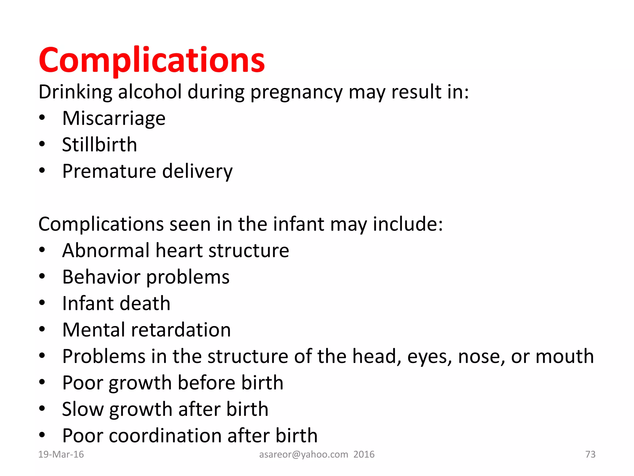 Complications
Drinking alcohol during pregnancy may result in:
• Miscarriage
• Stillbirth
• Premature delivery
Complications seen in the infant may include:
• Abnormal heart structure
• Behavior problems
• Infant death
• Mental retardation
• Problems in the structure of the head, eyes, nose, or mouth
• Poor growth before birth
• Slow growth after birth
• Poor coordination after birth
19-Mar-16 asareor@yahoo.com 2016 73
 