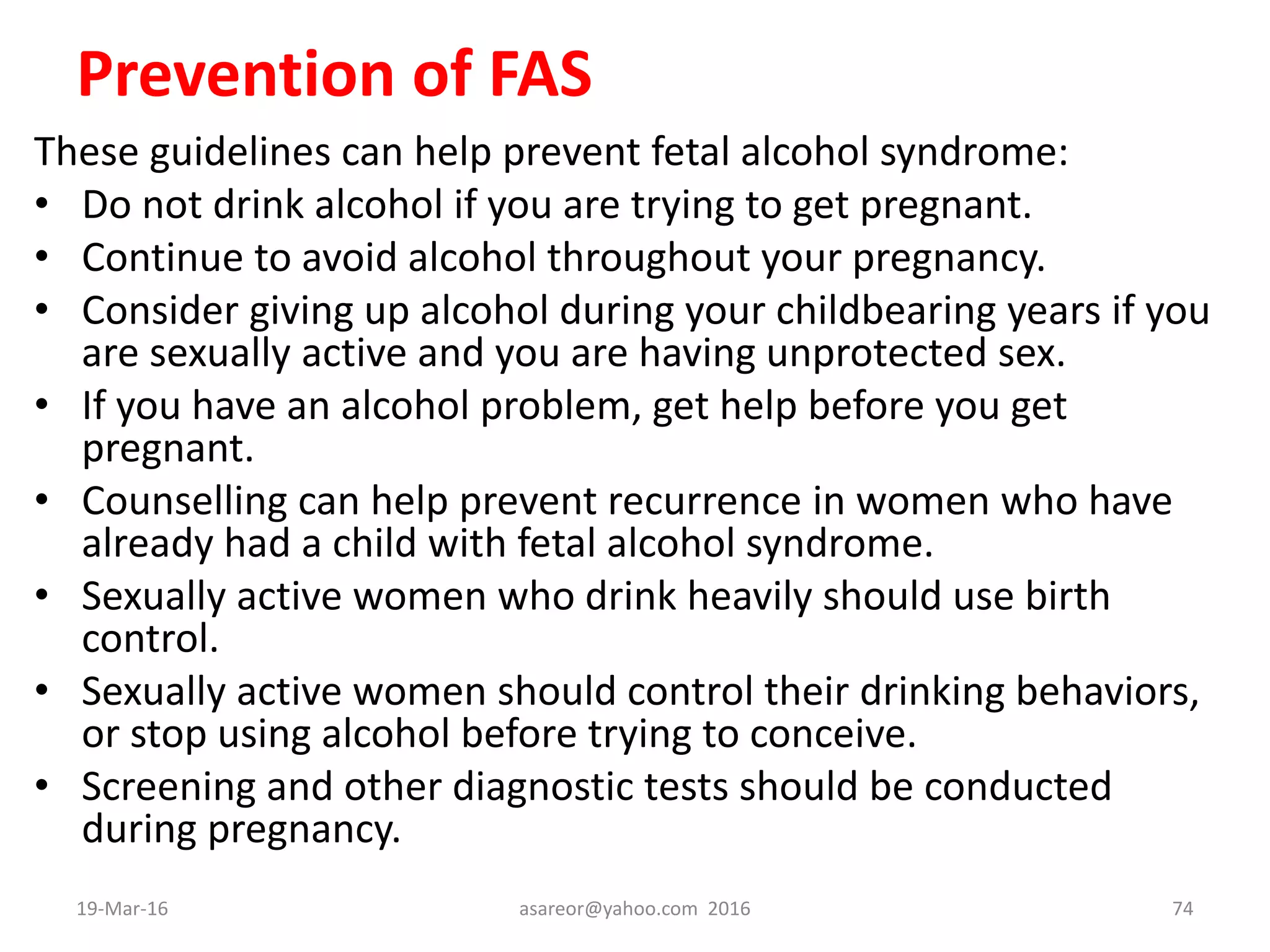 Prevention of FAS
These guidelines can help prevent fetal alcohol syndrome:
• Do not drink alcohol if you are trying to get pregnant.
• Continue to avoid alcohol throughout your pregnancy.
• Consider giving up alcohol during your childbearing years if you
are sexually active and you are having unprotected sex.
• If you have an alcohol problem, get help before you get
pregnant.
• Counselling can help prevent recurrence in women who have
already had a child with fetal alcohol syndrome.
• Sexually active women who drink heavily should use birth
control.
• Sexually active women should control their drinking behaviors,
or stop using alcohol before trying to conceive.
• Screening and other diagnostic tests should be conducted
during pregnancy.
19-Mar-16 asareor@yahoo.com 2016 74
 