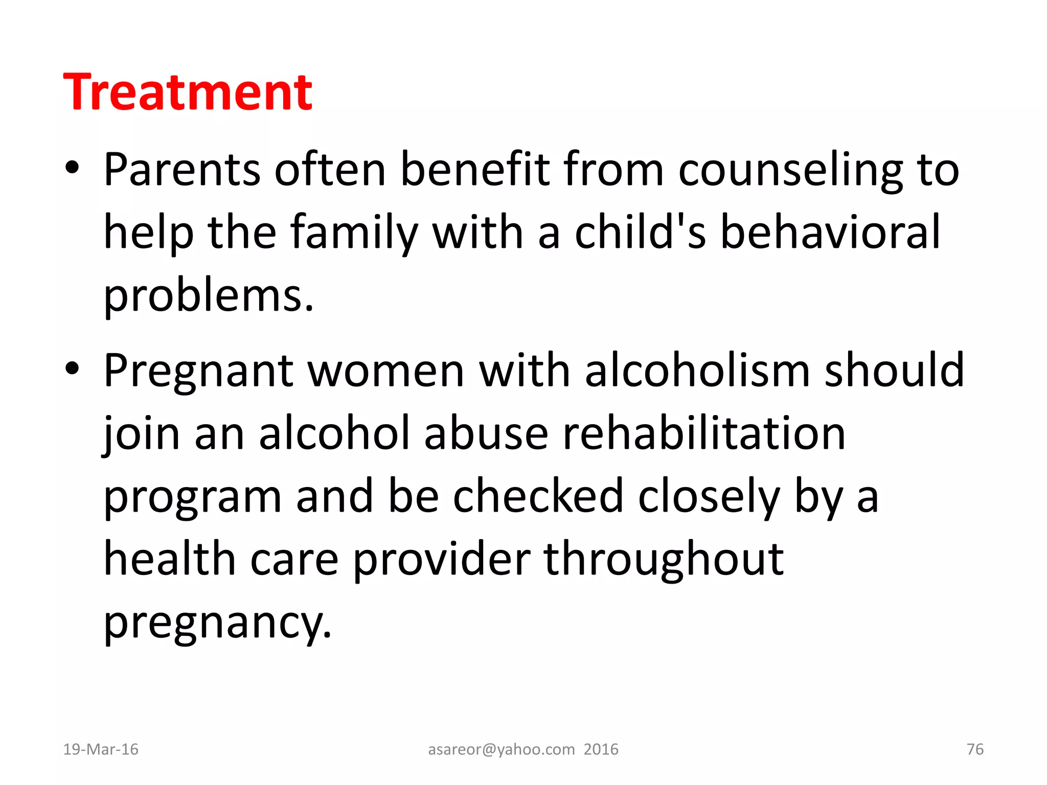 Treatment
• Parents often benefit from counseling to
help the family with a child's behavioral
problems.
• Pregnant women with alcoholism should
join an alcohol abuse rehabilitation
program and be checked closely by a
health care provider throughout
pregnancy.
19-Mar-16 asareor@yahoo.com 2016 76
 