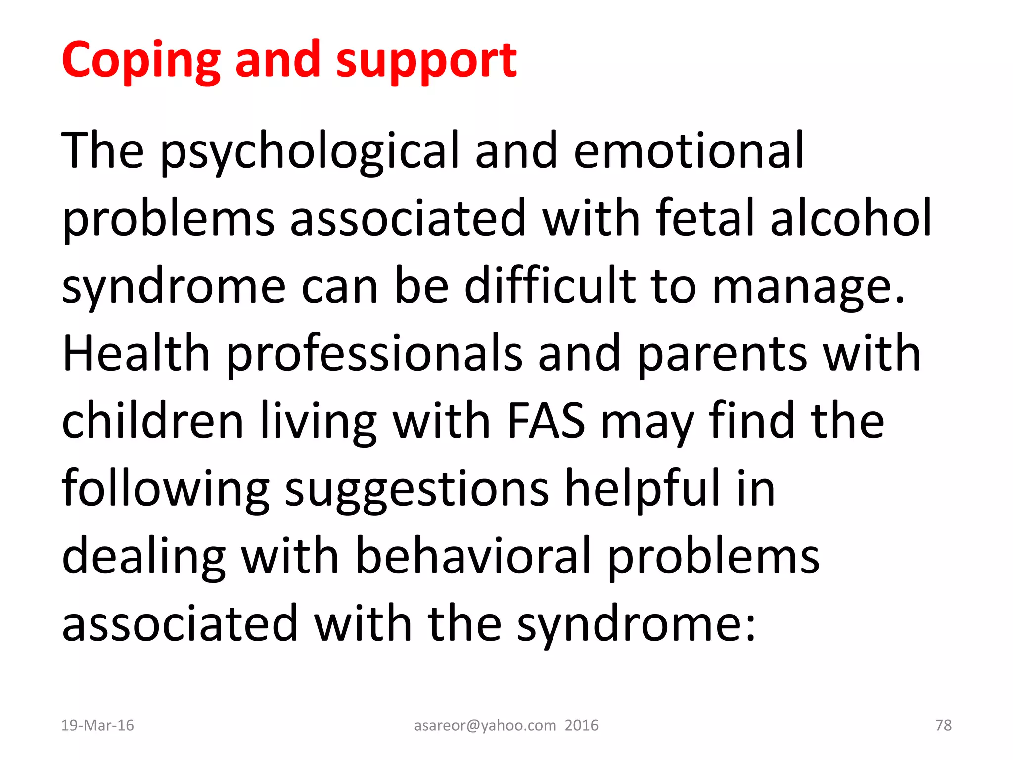 Coping and support
The psychological and emotional
problems associated with fetal alcohol
syndrome can be difficult to manage.
Health professionals and parents with
children living with FAS may find the
following suggestions helpful in
dealing with behavioral problems
associated with the syndrome:
19-Mar-16 asareor@yahoo.com 2016 78
 